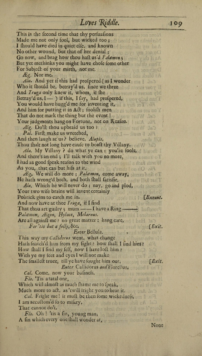 L<rves ^Me. This is the fecond time that thy perfuafions Made me not only fool, but wicked too ; ' I fliould have died in quiet elfc, and known No other wound, but that of her denial; Go now, and brag how thou haft us’d Falamon 5 But yet mcthinks you might have chofe fome other For Subjcd of your mirth, not me. Mg. Nor mer Alu, And yet if this had profpered ( as I wonder Who it ftiould be, betray’d us, fince we three And Truga only knew it, whom, it (he Betray'd us, I — ) if this, I fay, had profpered. You would have hugg’d me for inventing it, , > And him for putting it in Adi; foolilh men That do not mark the thing but the event I Your judgments hang on Fortune, not on Reafon. /Mg. Do’ft thou upbraid us too ? Pj/. Firft make us wretched, . - . • : And then laugh at us ? believe, Alupis, . ■ ' Thou ihalt not long have caufc to boaft thy Villany. , ' Ala. My Villany > do what ye can : you’re fools, ’ And there’s an end , i’ll talk with you no more, I had as good fpeak reafon to the wind : As you, that can but hifs at it. ^ . Mg* We will do more ; Palamon^ come away, ' r He hath wrong’d both, and both (hall (atisfie. ' -'I ■ Alu. Which he will never do ; nay, go and plod, Your two wife brains will invent certainly Politick gins to catch me in. . \ExcHnt* And now have at thee Truga^ if I find That thou art guilty , mum-1 have a Ring—^ Pul{emon, /Mgon^ Hjlace, Melarnus, Are ail againft me ? no great matter ; hang care. For *tis bat a follyt Scc, [Exit. Eater Bcllula. This way my Calliclorus went, what change Hath fnatch’d him from my fight ? how Ihall I find him? How fliairi find my felf, now I have loft him ? With ye my feet and eyes I will not make The fmalleft truce, till ye have fought him our. [£w/V. Enter CalliUorus d«^/Fiorclius, CaL Come, now your bufinefs. Flo, ’Tis a tacal one. Which will almoft as much fliamc me to fpeak. Much more to adl, as’twill Irighc you to hear it. Cal. Flight me! it muft be then fome wickcdncfs, 1 am accuftom’d fo to mif^ry. That cannot do’t. Flo. Oh ! ’tis a fin, young man, A fm which every one ihall wonder ar. I Op None