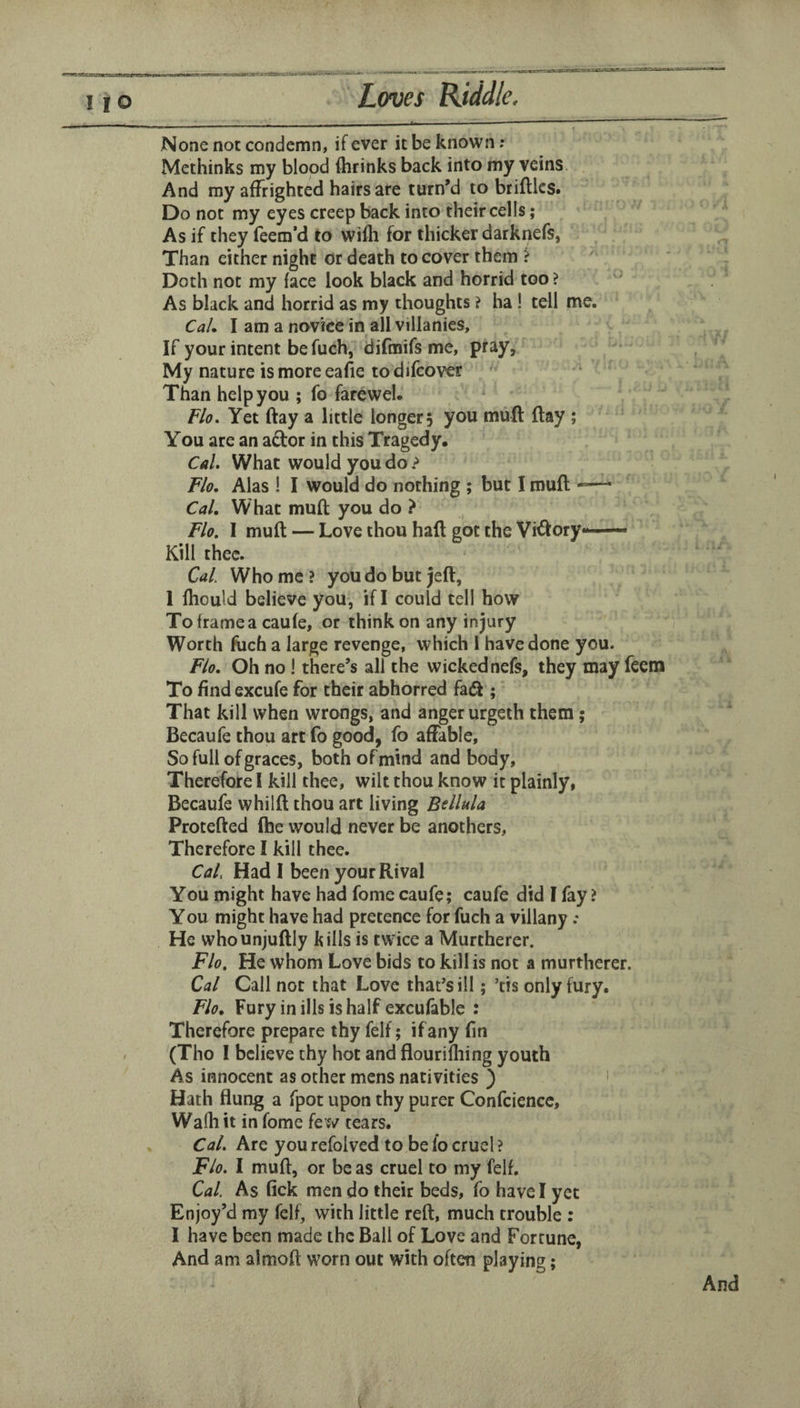 None not condemn, if ever it be known; Methinks my blood (brinks back into my veins. And my affrighted hairs are turn’d to bridles. Do not my eyes creep back into their cells; As if they feem’d to willi for thicker darknefs, Than either night or death to cover them ? Doth not my face look black and horrid too ? ' As black and horrid as my thoughts ? ha ! tell me. CaL I am a novice in all villanies. If your intent be fuch, difmifs me, pray. My nature is more eafie to difcover Than help you ; fo farewel. Fio. Yet day a little longer 5 you mud day ; You are an ador in this Tragedy, Cal. What would you do ? Flo. Alas ! I would do nothing ; but I mud *—* Cal. What mud you do ? Flo. I mud — Love thou had got the Vidory— Kill thee. Cal. Who me? youdobutjed, 1 (hould believe you, if I could tell how To frame a caufe, or think on any injury Worth fuch a large revenge, which 1 have done you. Flo. Oh no 1 there’s all the wickednefs, they may feera To find excufe for their abhorred fad ; That kill when wrongs, and anger urgeth them; Becaufe thou art fo good, fo affable. So full of graces, both of mind and body. Therefore 1 kill thee, wilt thou know it plainly, Becaufe whild thou art living Bdlula Proteded (he would never be anothers, Therefore I kill thee. Cal Had I been your Rival You might have had fome caufe; caufe did I fay ? You might have had pretence for fuch a villany .* He whounjudly kills is twice a Murtherer. Flo. He whom Love bids to kill is not a murtherer. Cal Call not that Love that’s ill; ’tis only fury. Flo. Fury in ills is half excufable : Therefore prepare thy felf; if any fin (Tho 1 believe thy hot and flourifliing youth As innocent as other mens nativities ) ' Hath flung a fpot upon thy purer Confciencc, Walhit in fome few tears. Cal. Are you refoived to be fo cruel ? Flo. I mud, or be as cruel to my felf. Cal. As fick men do their beds, fo have I yet Enjoy’d my felf, with little red, much trouble : I have been made the Ball of Love and Fortune, And am almod worn out with often playing;