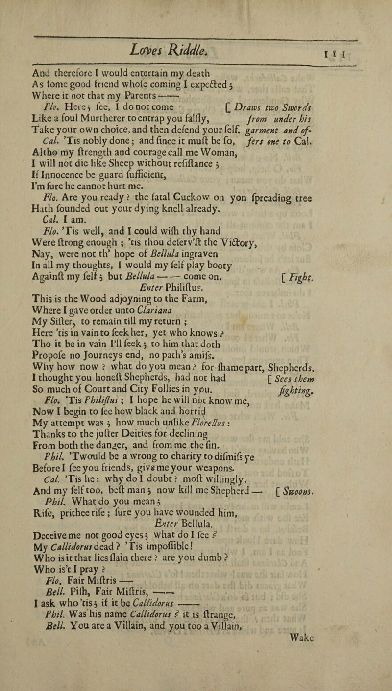 I And cherefore I would entertain my death As Tome good friend whofc coming I cxpedled 5 Where it not that my Parents- Flo, Here 5 fee, I do not come [] Draws two Swords Like a foul Murtherer to entrap you falfly, from under his Take your own choice, and then defend your felf. garment and of^ Cal, ’Tis nobly done; and fince it mufl: be fo, fers one to Cal. Ahho my ftrength and courage call me Woman, I will not die like Sheep without refiftance 5 If Innocence be guard fufficient, Imfure he cannot hurt me. Fla. Arc you ready ? the fatal Cuckovv on yon fpreading tree Hath founded out your dying knell already. Cal, 1 am. Shepherds, [ Sees them fighting. Flo, ’Tis well, and I could wilh thy hand Were flrong enough ; *tis thou deferv’fl the Vi£lory, Nay, were not th* hope of Bellula ingraven In all my thoughts, I would my felf play booty Againft my felf 5 but Bellula-- come on. [ Fight. Enter Philiflu?. This is the Wood adjoyningto the Farm, Where I gave order unco Clariana My Silfer, to remain till ray return ; Here ’tis in vain to feek her, yet who knows ? Tho it be in vain Til feek 5 to him that doth Propofe no Journeys end, no path’s amifs. Why how now ? what do you mean.^ for-fliame part, 1 thought you honeft Shepherds, had not had So much of Court and City Follies in ypu, Flo. Tis Philiftus ; 1 hope he will n|?t know me, Now 1 begin to fee how black and horrid My attempt was 5 how much unlike Florellus : Thanks to the jufter Deities for declining From both the danger, and from me the fin. Phil, Twould be a wrong to charity todifmifs ye Before I fee you friends, give me your weapons. Cal. ’Tis he; why do I doubt ? mod willingly, And my felf too, bed man s now kill me Shepherd — [ Swoons. Phil, What do you mean. Rife, prithee rife ; fure you have wounded him, Enter Bellula. Deceive me not good eyes j what do I fee ^ My Callidorusdc^d} ’Tis impoffible! Who is it that lies (lain there ? are you dumb } Who is’c I pray ? Flo, Fair Midris — Bell. Pi(h, Fair Midris, —■— I ask who’tis 5 if it be Callidorus- Phil. Was his name Callidorus ,«? it is drange. Bell. You are a Villain, and you too a Villain, Wake