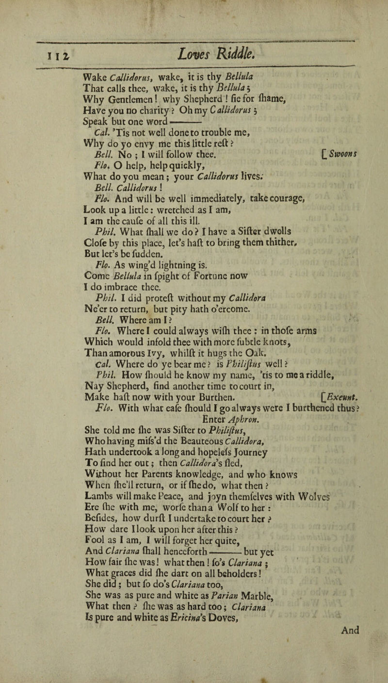 z \ Wake Callidorust wake, it is thy Bellula That calls thee, wake, it is thy Bellula 5 Why Gentlemen! why Shepherd I fie for fhame. Have you no charity ? Oh my C allictorus 5 Speak but one word ■ ■ Cal. ’Tis not well done to trouble me. Why do yo envy me this little reft ? Bell. No ; I will follow thee. Q Swoons floi O help, help quickly. What do you mean; your CalUdorus lives; Bell. CalUdorus ! Flo. And will be well immediately, take courage. Look up a little: wretched as I am, I am the caufe of all this ill. Phil. What (hall we do? I have a Sifter dwells Clofe by this place, let’s haft to bring them thither. But let’s be fudden. Flo. As wing’d lightning is. Come Bellula in fpight of Fortune now I do imbrace thee. Phil. I did proteft without my Callidora Ne’er to return, but pity hath o’ercome. Bell. Where am I ? Flo. Where I could always wilh thee : in thofc arms Which would infold thee with more fubtle knots, Than amorous Ivy, whilft it hugs the Oak, Cal. Where do ye bear me ? is Philifins well ? Phil. How lliould he know my name, ’tis to me a riddle, Nay Shepherd, find another time to court in. Make haft now with your Burthen. [^Eseunt. Flo. With what eafe (hould I go always were I burthencd thus? Enter Aphron. She told me Ihe was Sifter to Philiflus^ Who having mifs’d the Callidora, Hath undertook a long and hopelefs Journey To find her out; then Callidords fled, Without her Parents knowledge, and who knows When Ihe’ll return, or if ftiedo, what then ? Lambs will make Peace, and joyn themfelves with Wolves Ere ftie with me, worfethana Wolf to her : Befides, how durft I undertake to court her How dare Hook upon her after this ? Fool as I am, I will forget her quite, And Clariana (hall henceforth-but yet How fair ftie was J what then! fo’s Clariana ^ What graces did Ihe dart on ail beholders! She did ; but fo do’s Clariana too, She was as pure and white as Parian Marble, What then llie was as hard too; Clariana Is pure and white as Ericinds Doves,