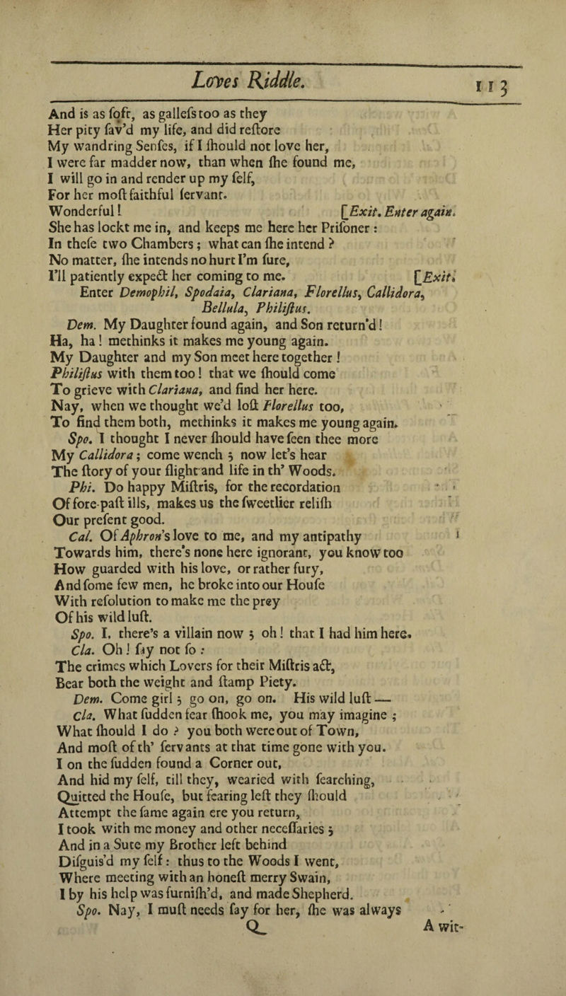 113 And is as fofr, as gallefstoo as they Her pity fav’d my life, and did reftore My wandring Senfes, if I Ihould not love her, I were far madder now, than when (he found me, I will go in and render up my felf, For her moft: faithful (ervanr. Wonderful L [Ex/f, Enter again* She has lockt me in, and keeps me here her Prifoner: In thefe two Chambers; what can flic intend } No matter, flie intends no hurt Tm fure, ril patiently expedf her coming to me. {^Exiti Enter Demofhilt Spodaia, Clariana, Florellus^ Callidora^ Bellula.^ Philijim. Dem. My Daughter found again, and Son return'd! Ha, ha! methinks it makes me young again. My Daughter and my Son meet here together 1 Philijius with them too I that we fliould come To grieve with Clariana, and find her here. Nay, when we thought we’d lofl: Floreilus too, To find them both, methinks it makes me young again. Spo» I thought I never fliould havefeen thee more My Callidora; come wench 5 now let’s hear The (lory of your flight and life in th’ Woods. Phi. Do happy Miftris, for the recordation Of fore-paft: ills, makes us the fweetlier relifh Our prefent good. Cal. Of Aphrons love to me, and my antipathy Towards him, there's none here ignorant, you know too How guarded with his love, or rather fury. And fome few men, he broke into our Houfe With refolution to make me the prey Of his wildluft. Spo. I, there’s a villain now 5 oh! that I had him here* Cla. Oh j fay not fo : The crimes which Lovers for their Miftris a£t, Bear both the weight and ftamp Piety. Dem. Come girl, go on, go on. His wild lufl: — Ch, What fudden fear (hook me, you may imagine ; What fliould 1 do > you both were out of Town, And moft of th’ fervants at that time gone with you. I on the fudden found a Corner out, And hid my felf, till they, wearied with fearching, Quitted the Houfe, but fearing left they fliould Attempt the fame again ere you return, I took with me money and other neceflaries j And in a Sute my Brother left behind Difguis’d my felf: thus to the Woods I went. Where meeting with an honeft merry Swain, Iby his help was furnifli’d, and made Shepherd. Spo. Nay, I muft needs fay for her, flie was always CL A wit’