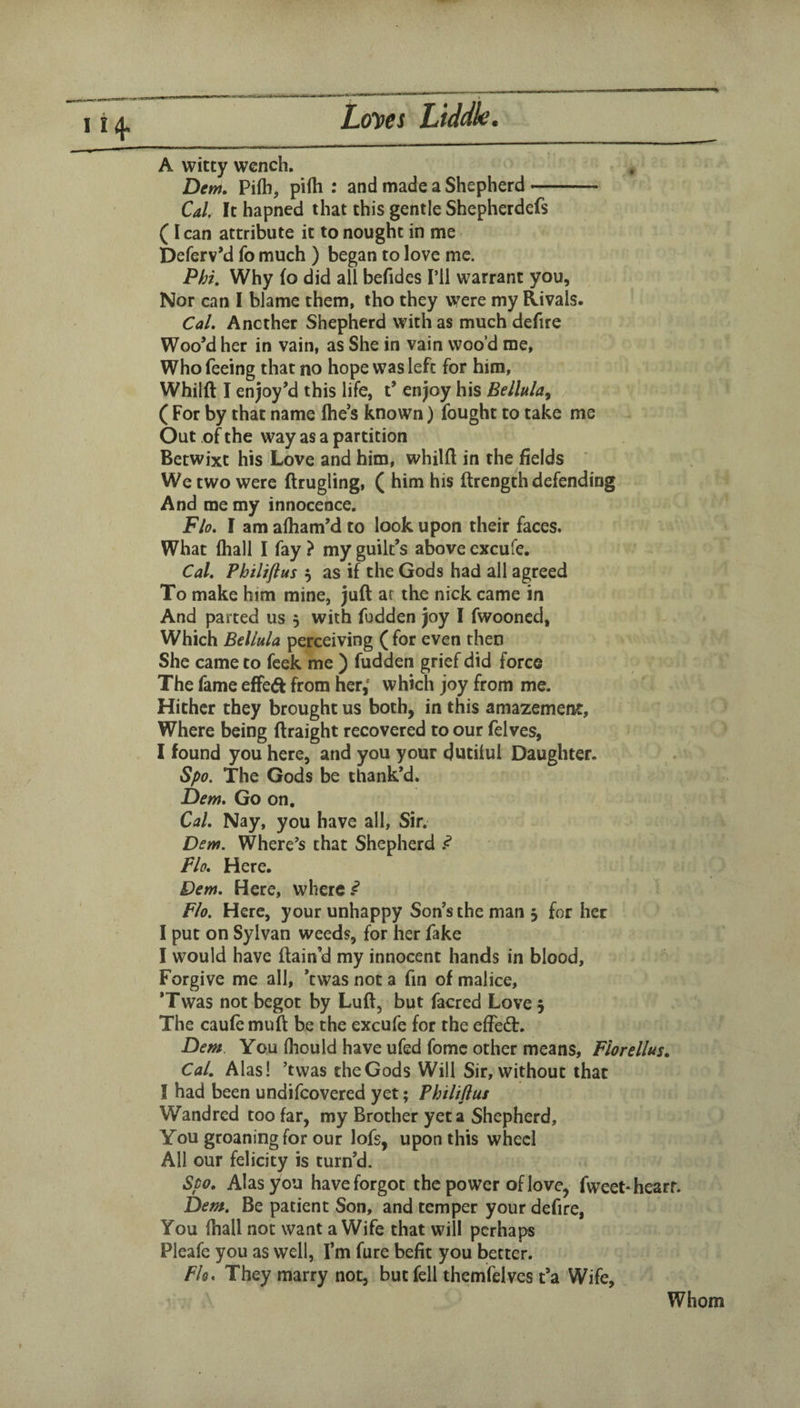 A witty wench. Dem, Pi(h, pifti : and made a Shepherd- Cal It hapned that this gentle Shepherdefs (I can attribute it to nought in me Deferv’d fo much ) began to love me. Phi, Why (o did all befides I’ll warrant you, Nor can I blame them, tho they were my Rivals. Cal. Another Shepherd with as much defire Woo’d her in vain, as She in vain woo’d me, Who feeing that no hope was left for him, Whilft I enjoy’d this life, t’ enjoy his Bellula^ ( For by that name Ihe’s known) fought to take me Out of the way as a partition Betwixt his Love and him, whilft in the fields We two were ftrugling, ( him his ftrength defending And me my innocence. Flo. I am aftiam’d to look upon their faces. What fliall I fay ? my guilt’s above cxcufe. Cal. Philiftus 5 as if the Gods had all agreed To make him mine, juft ar the nick came in And parted us 5 with fudden joy I fwooned, Which Bellula perceiving (for even then She came to feek me ) fudden grief did force The fame effeft from her,* which joy from me. Hither they brought us both, in this amazement. Where being ftraight recovered to our felves, I found you here, and you your dutilul Daughter. Spo. The Gods be thank’d. Dem. Go on. Cal. Nay, you have all, Sir. Derrt. Where’s that Shepherd ^ Flo. Here. Dem. Here, where Flo, Here, your unhappy Son’s the man j for her I put on Sylvan weeds, for her fake I would have ftain’d my innocent hands in blood. Forgive me all, ’twas not a fin of malice, *Twas not begot by Luft, but facred Love 5 The caufe muft be the excufe for the effedt. Dem You Ihould have ufed fomc other means, Florellus. Cal. Alas! ’twas the Gods Will Sir, without that I had been undifeovered yet; Fhiliflus Wandred too far, my Brother yet a Shepherd, You groaning for our lofs, upon this wheel All our felicity is turn’d. Spo. Alas you have forgot the power of love, fweet-hearr. Dem. Be patient Son, and temper your defire, You (hall not want a Wife that will perhaps Pleafe you as well, I’m fure befit you better. Flo. They marry not, but fell themfelves t’a Wife, Whom