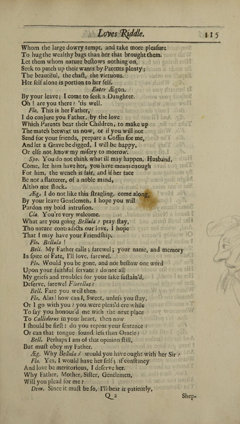 L(fi^es ^ddle. ^—i——i—I I . ——————g^—1 Whom the large dowry tempt, and cake more pleafure To hug the wealthy bags than her that brought them. Let them whom nature beftows nothing on, Seek to patch up their wants by Parents plenty; The beautiful, thechaft, the virtuous. Her felf alone is portion to her felf. Enter iEgon. By your leave; I come to feek a Daughter. Oh! are you there ? ’tis well. Flo, This is her Father, I do conjure you Father, by the love Which Parents bear their Children, to make up The match betwixt us now, or if you will not Send for your friends, prepare a Coffin for me, ^ And let a Grave be digged, I will be happy. Or elfe not know my mifery to morrow. Spo. You do not think what ill may happen. Husband, Come, let him have her, you have means enough t- For him, the wench is fair, and if her face Be not a flatterer, of a noble mind, Altho nrot flock. ^gi 1 do not like this flragling, come along^ ' By your leave Gentlemen, 1 hope you will Pardon my bold intrufion. Cla. You’re very welcome. What are you going Bellula ? pray flay, Tho nature conD adidfs our love, I hope That 1 may have your Friendftiip. Flo, Bellula ! Bell. My Father calls, farewcl; your name, and memory In fpite of Fate, I’ll love, farewel. Flo. Would you be gone, and not beftow one word Upon your faithful fervanr ? do not all My griefs and troubles for your lake fuflain’d, * Deferve, farewel Florellus i Bell, Fare you well then. Flo, Alas! how can I, Sweet, unlefs you flay, Or I go with you ? you were pleas’d ere while To fay you honour’d me with the next place To Calltdorus in your heart, then now I Ihould be firfl: do you repent your fentence ? Or can that tonoue found lels than Oracle? Bell. Perhaps 1 am of that opinion ftili. But muft obey my Father. JFg, Why Bellula .<? would you have ought with her Sir > Flo. Yes, 1 would have her felf, if conftancy And love be meritorious, I deferve her. Why Father, Mother, Sifter, Gentlemen, Will you plead for me ? Denf, Since it raufl be fo, 1*11 bear it patiently, 0^2 s