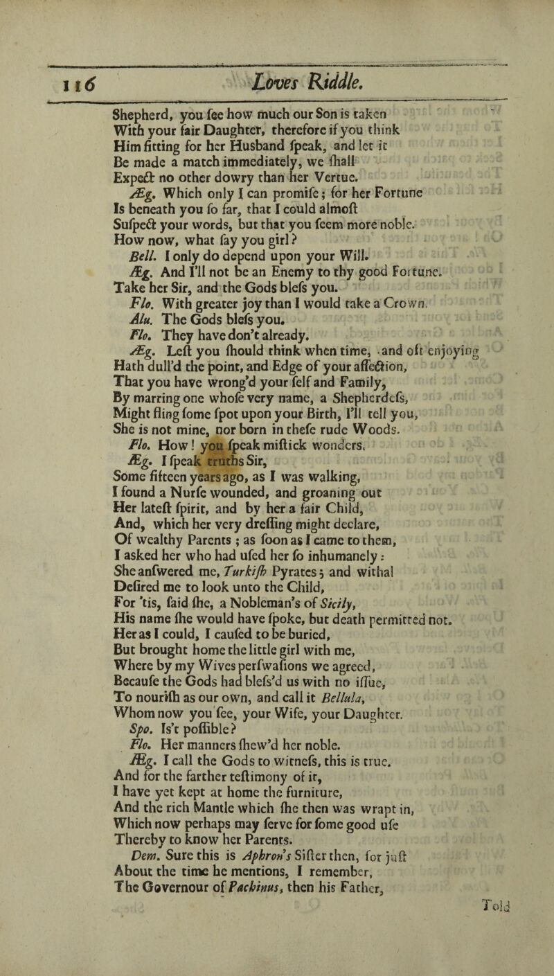 Shepherd, you fee how much our Son is taken With your fair Daughter, therefore if you think Him fitting for her Husband fpeak, and ice ic Be made a match immediately, we fhail Expeft no other dowry than her Vertue. Which only I can promife; for her Fortune Is beneath you fo far, that I could almofl Sufpeft your words, but that you feem more noble. How now, what fay you girl ? Bell, I only do depend upon your Will. Mg, And ril not be an Enemy to thy good Fortune. Take her Sir, and the Gods blefs you. Flo. With greater joy than I would rake a Crown. Alu. The Gods blefs you. Flo, They have don’t already. ^g. Left you (hould think when time, and oft enjoying Hath dull’d the point, and Edge of your affediion. That you have wrong’d your felf and Family, By marring one whofevery name, a Shepherdefs, Might fling fome fpot upon your Birth, I’ll tell you, She is not mine, nor born in chefe rude Woods. Flo, Howl you fpeakmiftick wonders. Mg, I fpeak truths Sir, Some fifteen years ago, as I was walking, I found a Nurfe wounded, and groaning out Her lateft fpirit, and by her a fair Child, And, which her very dreffing might declare. Of wealthy Parents ; as foon as I came to them, I asked her who had ufed her fo inhumanely ; Sheanfwered me, Turkijh Pyratess and withal Dcfired me to look unto the Child, For *tis, faid file, a Nobleman’s of Sicily, His name fhe would have fpoke, but death permitted not. Her as I could, I caufed to be buried. But brought home the little girl with me. Where by my Wives perfwafions we agreed, Becaufe the Gods had blefs’d us with no iffue, To nourifh as our own, and call it Bellula, Whom now youTee, your Wife, your Daughter. Spo, Is’t poffible} Flo, Her manners (hew’d her noble. Mg, I call the Gods to witnefs, this is true. And for the farther teftimony of it, I have yet kept at home the furniture, And the rich Mantle which Ihe then was wrapt in, Which now perhaps may ferve for fome good ufe Thereby to know her Parents. Dem, Sure this is Sifter then, for juft About the time he mentions, I remember, The Governour oiPachinus, then his Father, Told