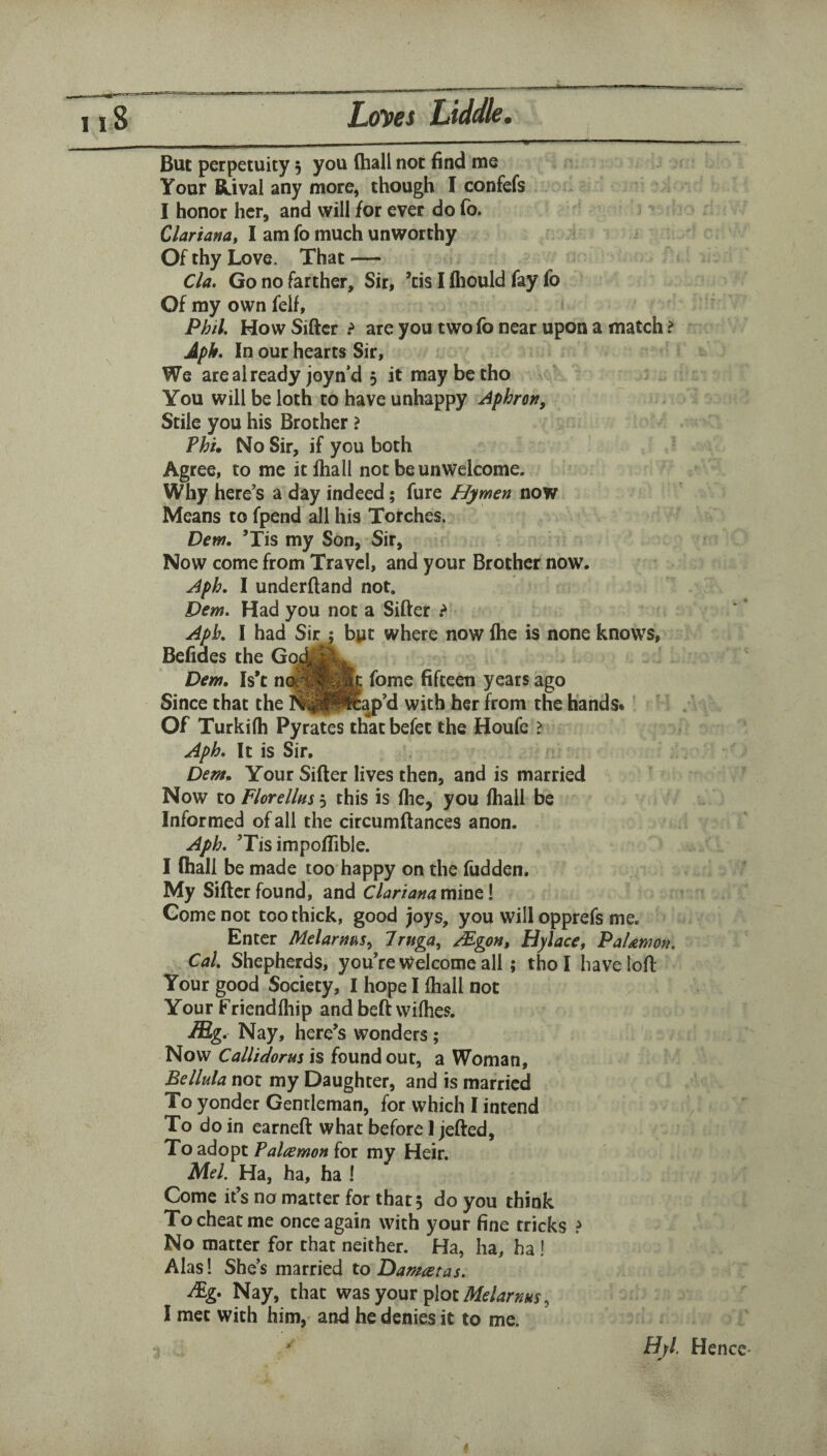 But perpetuity 5 you (hall not find me Your Rival any more, though I confefs I honor her, and will for ever do fo. Clariana, I am fo much unworthy Of thy Love. That — Cla, Go no farther. Sir, ’cis I fliould fay fo Of ray own felf, Phil. How Sifter ? are you twofo near upon a match > Aph. In our hearts Sir, We are already joyn’d 5 it maybetho You will be loth to have unhappy Aphron, Stile you his Brother > Phi, No Sir, if you both Agree, to me itfhall not be unwelcome. Why here’s a day indeed; fure Hymen now Means to fpend all his Torches. Dem, ’Tis my Son, Sir, Now come from Travel, and your Brother now. Aph, I underftand not. Dem. Had you not a Sifter ^ Aph, I had Sir j byt where now Ihe is none knows, Befiaes the Godf^L. Dem, Is*t fome fifteen years ago Since that the I^^Ptap’d with her from the hands* ’ Of Turkifh Pyrates thatbefet the Houfe ? Aph, It is Sir. Dem, Your Sifter lives then, and is married Now to Florellus 5 this is flie, you ftiall be Informed of all the circumftances anon. Aph. ’Tis impoflible. I (hall be made too happy on the hidden. My Sifter found, and C lari ana mint \ Come not too thick, good joys, you will opprefs me. Enter Melarnm., T^uga., /Egon, Hylace, PaUmon. Cal, Shepherds, you’re Welcome all; tho I have loft Your good Society, I hope I Ihall not Your Friendfhip and beft wifhes. Mg. Nay, here’s wonders; Now Callidorus is found out, a Woman, Bellula not my Daughter, and is married To yonder Gentleman, for which I intend To do in earneft what before) jefted. To adopt Palawan for my Heir. Mel. Ha, ha, ha ! Come it’s no matter for that 5 do you think To cheat me once again with your fine tricks ? No matter for that neither. Ha, ha, ha! Alas! She’s married to Damatas. Nay, that was your plot I met with him, and he denies it to me. Hjl. Hence-