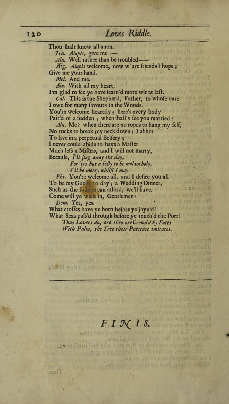 / Loves Kiddle. no Thou (halt know all ilnon. Tru. Alupist give me — Alu, Well rather than be troubled-- JEg. Aluph welcome, now w’ are friends I hope; Give me yt)ur hand. Mel, And me. Alu, With all my heart, I’m glad to fee ye have learned more wit at laft. Cal, This is the Shepherd, Father, to whofe care I owe for many favours in the Woods. You’re welcome heartily 5 here’s every body Pair’d of a fudden ; when (hall’s fee you married > Alu, Me ? when there are no ropes to hang my felf. No rocks to break my neck down; I abhor To live in a perpetual Belfery 5 I never could abide to have a Mafter Much lefs a Miftris, and I will not marry, Becaufe, Vll Jlng away the day^ For *tis but a folly to be melancholy t ril be merry wh 'ilfl 1 may. Phi, You’re welcome all, and 1 dcfire you all To be myGueftfo day; a Wedding Dinner, Such as the fu^^n can afford, we’ll have. Come will ye walk in, Gentlemen ? Dem, Yes, yes. What croffes have ye born before ye joyn’d! What Seas pafs’d through before ye touch’d the Port! Thus Lovers do^ ere they areCrownd by Fates With Palm, the Tree their Patience imitates. \ J / - I FIV^IS. \ I