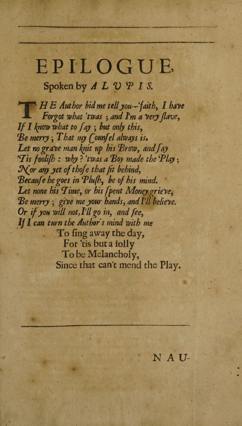 r EPILOGUE Spoken by A L V T I S. The Author bid me tell jou—’fmthy I haye Forgot yphat 'tT»as ; and I’m a yery Jlave^ If I ffhat to fay ; but only this, 'Be merry; That my Qounfel always is. Let no graye man kpit up his Brow, and fay Tis foolifh : why ? ’twas a Boy made the Blay; 3fcr any yet of thofe that fit behind^ Becaufe he goes in Blufh^ be of his mind. ' Let none his Time^ or his fpent Money grieye. Be merry; giye me your hands, and IV/ belieye. Or if you will not,I’ll go in, and fee, can turn the Authors mind with me To fing away the day, For’tis but a folly To be Melancholy, Since that can’t mend the Play. N A U