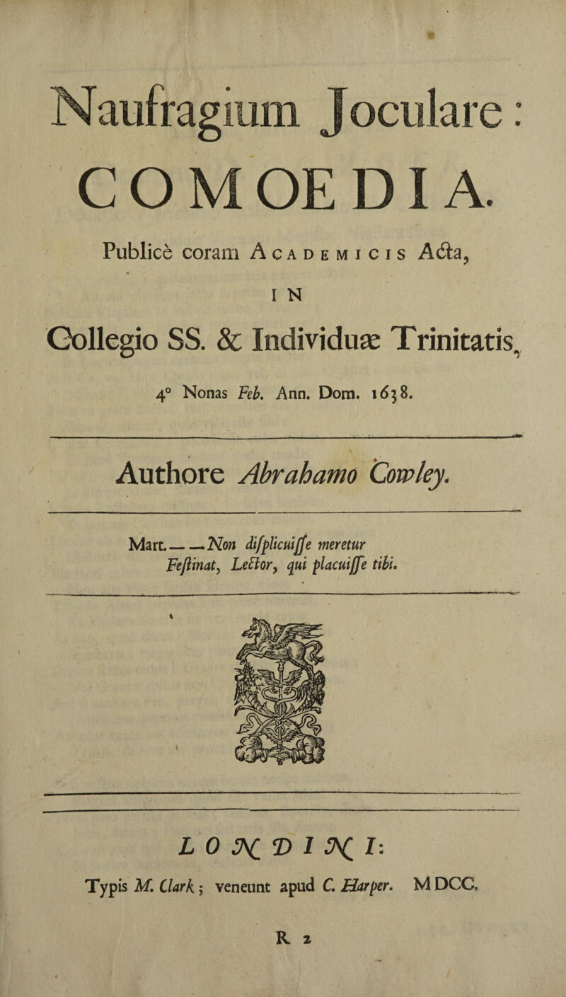 Publice coram Academicis I N Gollegio SS. & Individuae Trinitatis, 4° Nonas Feb, Ann. Dom. idj8. Authore Abrahamo 'Cowley. 4 Mart.— ^Non diffllculjje meretur Feftinaty Le^or^ qui placuiffe tibl. L O :hCT^ 1 H. I - Typis M. Clark; veneunt apud C. Harper. M DCC.