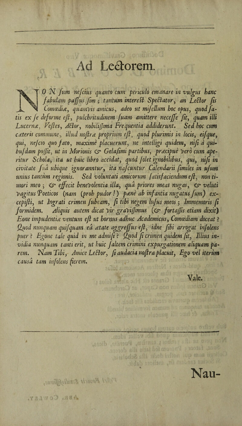 Ad Le^torem. ON fum nefetus quanto cum periculo etnanare in vulgus hanc fahulam pajfns Jim ; tantum interefl SpeBator^ an LeBor fis ComoedU, quamVts amicus ^ adeo ut mifellum hoc opus, quod fa- tis ex fe deforme ejf pulchritudinem Juam amittere neceffe fit^ quam illi Lucerne ^ Veftesy JBor, nohiliffima Frequentia addiderunt, Sed hoc cum CdCteris commune., illud nojird proprium eft, quod plurimis in locisy ei/que, quij nejcio quofatOy maxime placuerunty ne intelHgi quidem^ niji d qut^ bu/dam poffity ut in Morionis <sr Gelafimi partibusy pracipue yero cum ape^ ritur SchoUy ita ut huic Itbro accidaty quod folet ignobilibuSy qui, nifi in civitate fud ubique ignoranntur^ ita r^afeuntur Calendarii (imiles in ufum unius tantum regionis. Sed voluntati amicorum (aits faciendum eft ^ nonti- inori meo ; <6^ effecit beneyolentia ilia, qua priores meas nugas^ ^ veluti yagitus ^oeticos {nam {proh pudor!) pcene ab infantia nugatns fum) ex-- cepiftiy ut Ingrati crimen fubeam, ft tibi negem lujus meos 5 Immemoris ft formidem. Aliquis autem dicat yir grayiffimus {((sr fortajfts etiam dixit) Eone impudentU ventum eft ut hornus adhuc Academicusy Comcediam doceat ? Q^od nmiquam quifquam ed dtate aggreffus efty idne fbi arrogat infolens puer ? Egone tale quid in me admift ? fjuod ft crimen quidem (ity lllius in- vidla nunquam tanti eritj ut huic faltem crimini expurgationem aliquam pa- rem, NarnTibiy Amice LeBory ftaudacianoftraplacuity Egovel iterum causd tarn infolens peremn Vale. Nau-
