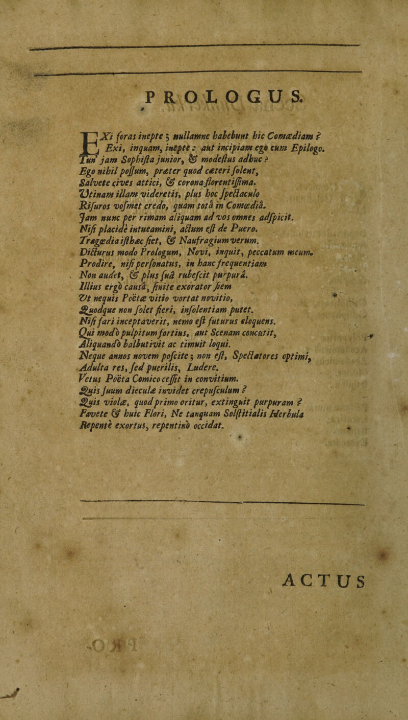 P R O X O G U S. ^Xi for as inept e ; nullamne hahebunt hie Comadiam ^ j Exit inquam^ inipte : ant ineipiam eyt eum Epilogo, ^un jam Sophifla junior^ ^ vnodeflus adhuc ? Ego nihil pojfum, prater quod c^teri folent, Salvete eives attici, & coronaflorentiffma, Ueinam illam videretiSt plus hoc Jpeilaculo Rifuros vofmet credo, quam tot a in ComosdiL Jam nunc per rimam aliquam ad vos omnes adfpicit, Nifi placidi intueamini, allum ejl de Puero, Tragesdiaiflhacjiet, © isfaufragiumverum. Diliurus modo Prologum, t^ovi, inquit^ peccatum meum, Prodire, nifiperfonatus, in hancfrequentiam Non audet^ & plus fud ruhefeit purpura. lllius ergo causey finite exorator ^em Zft nequis Pcette vitio vortat novitio, ^uodque non folet fieri, infolentiam putet. Nififari inceptaverit, nemo eji futurus eloquent. Qui modo pulpitum fortius, ant Scenam concutit, Miquando halhutivit ac timuit loqui. Neque annos novem pofeite; non eft, SpeHatores optimiy Adult a res, fed puerilis, Ludere, Vet us Poet a Comicocejfit in convitium, ^is Juum dieculs invidet crepufculum ^ Quit viola, quodprimo oritur, extinguit purpuram d Farvete & huic Fieri, Ne tanquam Soipitialis Herhula Bfpente exortus^ repentino oeddat. ■m ACTUS