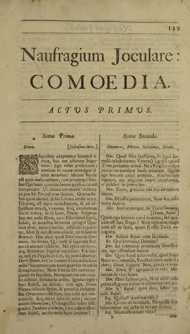 A C TV S T R I M V S. 1 Seem TrimOi Dimn. [Celeufma J Iquidem adaptantur humeris o nera, hue me adutum Sequi- mini: Ego vobis prolpieiam ; nimium hi naurae atcredanc pi cem manibus: iVlirum hercle eft quin malo caveanr, cam propinqui funj- bus Qui fuum quormie facum quafi accurace compJicanr. Uc clamarunr modo! Sufurra* re prac his Ten>pe(iatem diceres. Gratias ha ' beoquodabs(elc,&;his fiiisnos amificniare. Utrumq, eft ffique turbulentum, & ad ad- fpedum ucriufq^ vomeres. Iraq, incolumsm hiccevjdere, [quo Ixtor, Vinon: Poljporfts hue me miiu Herus, cum Filioiimul Ejufe^ fodalij ut euntibus fervirem peregre Quo¬ rum alrer, nacura bardus, nihil ultra quacri- tat. Alter & induftriam addidir, uti inlaniret ftrenue. Mos ducic quali Tutor eoruiii Gwo- tnicus, ita homo, Q^.i rede li faperent ftul tos cis annum redderef. Nil extra carmina, aiq, fententias loquitur carnifex: Vixlble- as, nifi ex VirgtUo polcer, ita poeta abutitur. Hem Dinon^ vin’ tii hoinini ftulco aulcultare mihi ?Succentuti jam nunegnaviter in corde Sycophantias: Nam li bolus ifte tantus ei i piatur ex faucibus, Nunquam icerum occa iio dabicur, fortunatus ut lies. Ignota regio ^ heri ftolidi, ac divites: turn ego, Dinon. Plenus fallacia: fervus, & pecuniae indigens Nx Ovescommilit lupo, hos mihi qui con credidit. Atq,eccos iplosdc navi ; eccum zutQmGnomtcum'y Utmagnificcinfert fefe! gradiri Jambum crederes, Concedam iftuc: hem Bajuli, an dormitis (uper (arcinas ? Seem Seemda. GnomicuSj Morion^ Gdafimus^ Dinon^ Gfio. Quod felix fauftumq, fie (qua for* muladelecftabantur Veteres) Egreffi optata Troes potiuntur arena. Ne a Virgilio noftro poetarum omnium facile principe, Quern ego honoris causa nomlno, tranlverfum digitum, aut unguem latum excedamus, □c pulchre in proverbio. Mor, Tutor, gratulor tibi hue adventum meum. Gno, Dixiftes potius taum, Nam hoc eflec more Aulico. Mor, Imo utrumque, mi Tutor Gnomict^ Quern ego honoris causa nomino; fed qux- nam eft hxc Regio ? Nam mihi non magis nota eft de facie, quam fi eftec Terra in¬ cognita. Din Adfunt Bajuli cum farcinulis* QuoportamusDomine? Din. Ad tabernam proximam diverfbri- am, ego oftendam locum. Gno Quin Bajuli cdico vobis, quod Sinio fenex in Comoedia, Vosiftxc intro aufe: re; abite; Dim?t, lequere. Non, paucis te volo. Mor, Dinon^ ft ! ego paucis te volo. Me¬ mento de vino bono. Din, Here Fadum puta, Nam nihil mihi potius eft,quam in hacrcanimo tuoobiequi. Mor. St! Bajult / quin dico, fiftite vos mihi Bajuli. Baj. Qiiideft quod nos velis ? Mor. Cavete de larcinuhs, Ne quaflk fint vehementer aut jadx in terrain fortiter. Baj, Numnarn inlunt vitra ? S Mor.