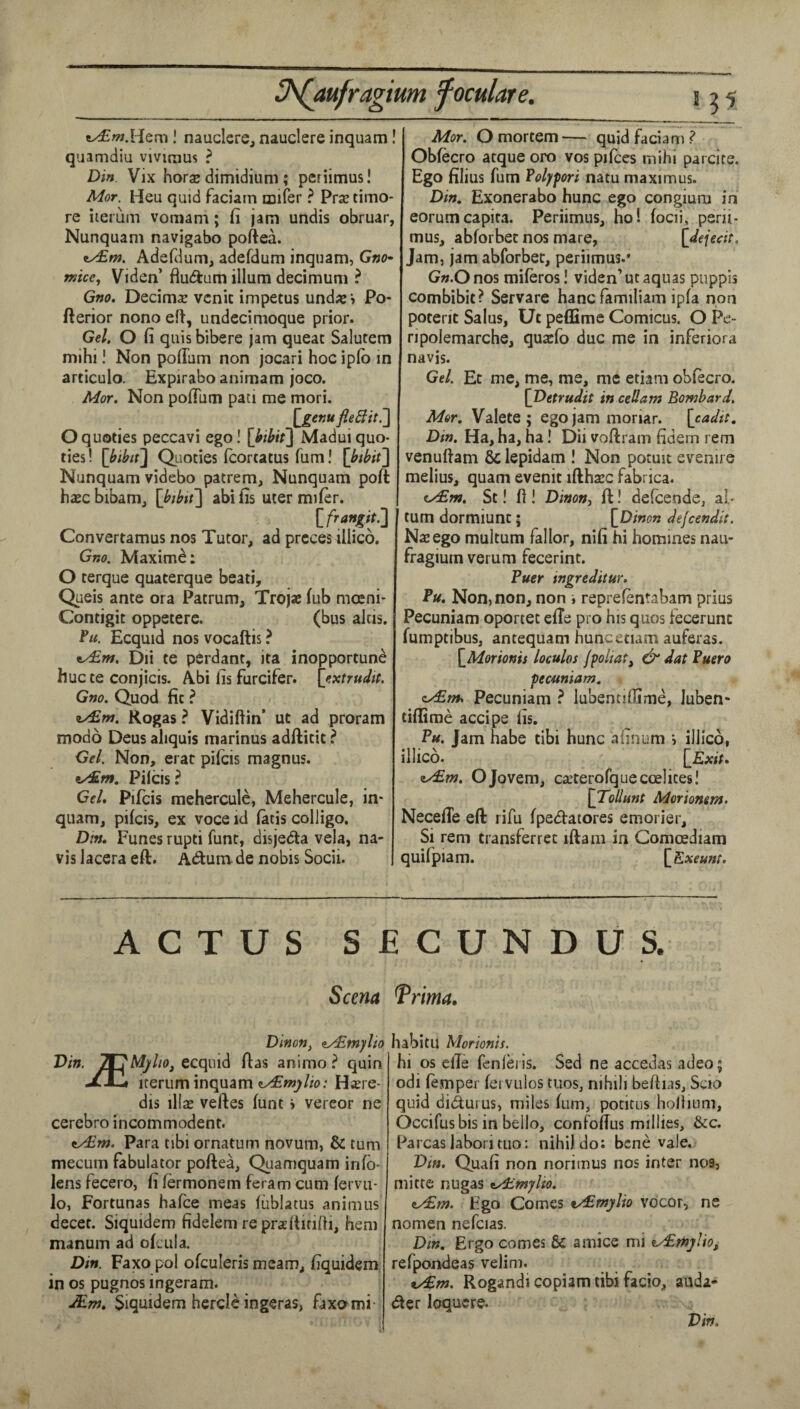 e^w.Hem ! nauclere, nauclere inquam! quamdiu vivirnus ? Din. Vix horse dimidium; periimus! Mor. Heu quid faciam mifer ? Prse timo- re iiemm vomam; fi jam utidis obruar, Nunquam navigabo poftea. ex£w. Adefdum, adefdum inquam, G»o- mice, Viden’ fiudum ilium decimum ? Gno. Decimse vcnic impetus und« > Po- fterior nono ell, undccimoque prior. Gel. O fi quis bibere jam queat Salutem mihi! Non polTum non jocari hoc iplb in articulo. Expirabo animam joco. Mor. Non poflum pati me mori. Oquoties peccavi ego I [}ihii] Madui quo- ties! [bibif\ Quoties fcorcatus fum! [btbit] Nunquam videbo pattern, Nunquam port hsEc bibam, [btbii] abi fis uter mifer. Convertamus nos Tutor, ad preces illico, Gno. Maxime: O terque quaterque beati, Queis ante ora Patrum, Trojae fub mcEni* Contigit oppeterc. (bus aids. Ecquid nos vocaftis ? ty£ni. Dii te perdanc, ita inopportune hucte conjicis. A.bi lis furcifer. [extrudtt. Gno. Quod fit ? iy£nt. Rogas ? Vidiftin’ ut ad proram modd Deus aliquis raarinus adftitit ? Gel. Non, erat pifeis magnus. Pilcis? Cel, Pifcis raeherculc, Mehercule, in¬ quam, pifeis, ex voce id fatis colligo. Din, Funes rupti funt, disjeda vela, na¬ vis lacera eft. Adum. de nobis Socii. Mor. O mortem — quid faciam ? Obfecro atque oro vos pifces mihi parcite. Ego filius fum Folypori natu maximus. Din. Exonerabo hunc ego congiura in eorumcapita. Periimus, ho! focii, perii¬ mus, abforbet nos mare, [dejedt. Jam, jam abforbet, periimus.' G«.Onos miferos! viden’ut aquas puppis combibit? Servare hancfamiliam ipfa non potent Saius, Ut peflime Comicus. O Pe- npolemarche, quaefo due me in inferiora navis. Gel. Et me, me, me, me etiam obfecro. [Detrudit in ceUatn Bombard, Mor. Valete ; egojam moriar. \cadtt. Din. Ha, ha, ha! Dii voftrain ddem rem venuftam & lepidam ! Non potuit evenire melius, quam evenit ifthsec fabrica. (y£m. St! fi! Dinoni ft! defeende, al- turn dormiunt; [^Dinon dejeendit. Naiego multum fallor, nifi hi homines nau- fragium verum fecerint. Buer ingreditur, Bu. Non, non, non i reprefentabam prius Pecuniam oportet efTe pro his quos fecerunc fumptibus, antequam hunc etiam auferas. [_Morioms loculos jpoliat^ dat Puero pecuniam. ey£nh Pecuniam ? lubentiOime, Juben- tiffirae accipe fis. P«. Jam habe tibi hunc afinum illico, illico. [Exit, <iy£m. OJovem, ca’terofque coelites I [Tollunt Moriontm. Necefle eft rifu fpedatores emorier. Si rem transferret iftam in Comoediam quifpiam. [Exeunt. ACTUS SECUNDUS. Sam Trima. Dinon, iyEtnylio Din. 2r?A^//o, ecquid ftas animo ? quin irerum inquam H^re- dis illas veftes funt > vercor ne cerebro incommodent. tyEm. Para tibi ornatum novum, & turn mecum Tabulator poftea, Quamquam info- lens fecero, fi fermonem feram cum fervu- lo, Fortunas hafee meas fiiblatus animus decet. Siquidem fidelem re praftirifd, hem manum ad ofciila. Din. Faxo pol ofculeris mcam, fiquidem in os pugnos ingeram. JEm, Siquidem hercic ingeras, faxami- habitu Morionit. hi os efie fcnlei is. Sed ne accedas adeo; odi femper fei vulos tiios, nihili befhas, Scio quid didurus, miles fum, potitus holhum, Occifusbis in bello, confofTus millies, &c. Parcas labori tuo: nihil do; bene vale. Din. Quafi non norimus nos inter nos, mitre nugas tAlmylio. Ego Comes t/£mjflio vocor, ne nomen nefcias. Dm. Ergo comes & amice mi ey£njj!io^ refpondeas velim. ty£m. Rogandi copiam tibi facio, auda- der loqucre. Din.