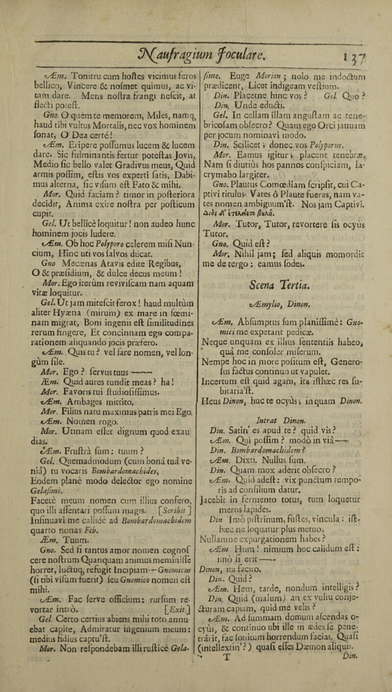 zy£.m. Tonitru cum hoftes vicimus feros bellico, Vinters & nofmec quimus, ac vi- tnm dare. Mens noftra Frangi nefcic, at fledi pocefl. Gno. O quern te meinorem, Miles, namq, baud tibi vultus Mortalis, nee vox hominem fonat, O Dea certs! t/£m. Eripere pofTumus lucem & lucem dare. Sic fulminantis feriur poteftas Jovis, Medio fic bello valet Gradivus mens. Quid armis poffim, eftis vos expert! fatis, Dabi- mus alterna, fie vifum eft Fato & mihi. Mor. Quid faciam ? timer in pofteriora decidir, Anima exire noftra per pofticum cupif. GeL Ut bellies loquitur! non audeo Iiunc hominem jocis ludere. Ob hoc Volyforo celerem mifi Nun- cium, Hinc uci vos falvos ducat. Gno Meca:nas Atavis edite Regibus, O & pra:lidium, & dulce dccus meum ! Mor. Ego iterum revivilcam nam aquam vital loquitur. Ge/. Ut jam mitelcit ferox! haud multum aliter Hyaena (mirum^ ex mare in foemi- nam migrat, Boni ingenii eft fimilitudines rerum fingere, Ec concinnam ego compa- rationem aliquando jocis prajfero. iu£w. Quis tu ? vel fare nomen, vel Ion- gum file. Mor. Ego ^ fervus tuus ~- Mnt. Quid aures tundit meas ? ha! Mor. Favonstui ftudiofiftimus. Ambages mittito, Mor. Filius natu maximus patris mei Ego. ty£r». Noinen rogo. Mor. Utinam eftet dignum quod exau dias. Fruftra (urn: tuum ? Ge/. Qiiemadmodum (cum bona tua ve- nia) tu vocaris Bembardomachides^ Eodem plans modo deledor ego nomine Gelajimi. Facets meum nomen cum illius confero, quo illi afientari poftum niagis. [Sertbit ] Infinuavi me caliids ad Bornbardomacbidem quarto nonas Feb. JEm. Tuum. Gno. Sed fi tantus amor nomen cognof cere noftrum Quanquam animus meminifie horret, lu<^iuq, refugit Incipiam-—Gwwra/ir (fi tibi vifiim fucrit) feu Gmmico nomen eft mihi. cx£»». Fac ferve officium: rurfiim re- vortar intro. Gel. Certo certius abiens mihi toto annu ebat capite, Admiratur ingenium meum: medius fidius captu’ft. Mot. Non refpondebam illiruftice Gtla- fime. Huge Morion ; nolo me indodtum pra^dicent, Licet indigeam veftium. Din, Placetne hinc vos ^ Gel. Qio ? Din. Unde edudii. GeL In cellam illam anguftam ac tene- bricofam obfecro? Quam ego Orci januam per jocum nominavi modo. Dm. Scilicet i donee vos Poljporm. Mor. Eamus igitur* placent tenebrse, Nam fi diutius hos pannos conlpiciam, la' crymabo largiter. Gno. Plautus ComcEdiam feripfit, cui Ca- ptivi titulus- Vates 6 Plaute fueras, nam va- tes nornsn ambigiium’ft. Nos jam Captivi. J\' iTiKtiiTO Mor. Tutor, Tutor, revortere fis ocyus Tutor. Gno., Qiiid eft ? Mor, Nihil jam; fed aliquis momordit me de tergo: eamus fbdes. Scena Tertia. z/EmyltOf Ditton. iy£fn. Abfumptus fum planiffims: G»£>- me expetanc pedicae. Neque unquam ex illius fententils habeo, qua me confoler miferum. Nempe hoc in more poficum eft, Genero- fus fadtus continuo ut vapuler. Incertum eft quid agam, ita iftha:c res fu- bitaria’ft. Hens Dinon, hucteoeyftsi in quam Dinon, Intrat Dinon. Din. Satin’ es apud te? quid vis? <.y£m. Qui poffim ? modo in via-—^ Din, Bombardomaebidem ? cx£w. Dixti. Nullus Turn. Din. Quam mox aderit obfecro ? cx£?». Quidadeft: vix pundtum rempo’ risadconfihum datur. jaccbic in fermsnto totus, turn loquetur meros lapides. Din Iraopiftrinum,fuftes, vincula: ift- ha:c ne loquatur plus metuo, Nullamne expurgationem h.ibes ? n/iEm Hum 1 nimium hoc calidiim eft: imo fi erit—- Dinony ica facito. Din. Quid? Hem, tarde, nondum intelligis.^ Dm. Quid (malum) an exvuhuconje- ifturam capiam, quid me veils ? 9^m. Ad fummam domum afeendas o- cyus, continuo ubi ille in asdes fe pene- ctarir, fac (onicum horrendum facias. Quafi (mtellcxtin’?) quafi efTes Dajmon aliquis. T