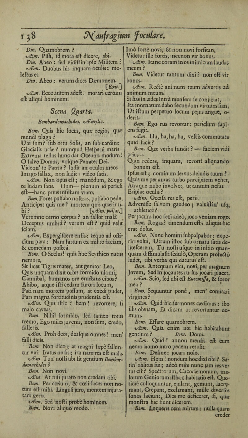 Dit), Qiiamobrem ? ty£m. Pi(h, id mora eft dicere, abi. Din. Abeo : fed vidiftin’ipfe Militem ? Duobus his inquam oculis: mo- leftus es. Din. Abeo: verumdices Darmonem. [Exif.3 fy£m. Ecce autem adcft! morari certum eft: aliqui hominem. Scena Q^arta. Bomhardomacbides^ ^^mylio, Botn. Quis hie locus, qua: regio, quae mundi plaga ? Ubi fum ? Tub ortu Solis, an fub cardine Glacialis urfae ? numquid Hefperii maris Extrema tellus hunc dat Oceano modum I O falve Domus, voique Penates Dei. Videon’ te Patna ? ludit an ociilos meos Imago lallax, non ludit: video fatis. Non opus eft; manedum, 8c ego te ludam fatis. Hum— plenum id pericli cft—hanc prius infiftam viam. Bom. Fores pullabo noftras, pullabo pede, Anticipat quis me ? mortem quis quaerit fi- bi ? {y£m. puljatj] Verumne cerno corpus ? an fallor mala Deceptus umbrd ? verum eft ^ quid velit feiam. ty£m, Expergilcereenlis-: teque ad offi- cium para: Nam fartum ex milite faciam, & comedam poftea. Bom. OScelus! quis hoc Scythico natus nemore, Sit licet Tigris mater, aut genitor Leo, Quis unquam dixit orbis formido ultimi. Cannibal, humanos ore erudans cibos? Abibo, atque ifti cedam furori locum, Pati nam mortem poftum, at exedi pudet. Pars magna fortitudinis prudentia eft. Qiiis iftic ? hem ! revortere, fi malo caveas. Bom. Nihil formido, fed tamen totus tremo, Ego miles juvenis, non fiim, credo, falleris. ^m. Proh deos, deafque omnes! men’ falli dicis. Bom Non dicoj at magni faepe fallun- tur viri. Iratus ne lis; ira nam'res eft mala. t/£m. Tun nofti ubi fit gentium Bombar- domaebides Bom. Non novi. At nifi jurato non credam tibi. Bom. Per ccelum, &; coeli faces non no- tum eft mihi. Lingua juro, mentem injura- tarn gero. Sed nofti prob^ hominem. Bgm. Novi ahquo modo. Imo fort^ novi, &: non novi forfitan, Videtur ille fords, necnon vir bonus. zy£m. Itane coram in os inimicum laudas meum ? Bom. Videtur tantum dixi ? non eft vir bonus. i^m. Rede animum tuum advertis ad animum meum. Si has in asdes intra menfem fe conjiciat, Ita inornatum dabo fecundum virtutes iiias, Ut iftum perpetuo locum pejus angue, o- derit. Bom. Ego rus revortar: pcriclum fapi- ens fugit. Ha, ha, ha, ha, veftis commutata quid facit.^ Bom. Qpx verba fundit ? — faciem vidi prius — Quin redeas, inquani, revorti aliquando bonum eft. Ipfus eft; dominum fervusdeludis tuum ? Quis me per auras turbo prarcipitem vchec, Atraque nube invoJvet, ut tantum nefas Eripiat ocuhs? x/£m. Occifa res eft, perii. AdvcnilTe (alvum gaudeo; valuiftin* ufq, athletice? Per jocum hoc feci adeo, joco veniam rogo. Bom, Rogas? timendumefti aliquishic erat dolus. Nunc homini fubpalpabor: expe- riri volui, Ucrum iftoc lub ornatu fads de- litefcerem, Tu nofti ufque in inido quan- quam diffimulafti (edul6,Operam profedo iudet, tibi verba qui daturus eft. Bom. Antequam vidi, novi, per magnum Jovem, Sed in jocantes rurfus jocari placet. <iy£m. Scio, led ubi eft EticomiJJ'a^ & for or mea ? Bom. Sequuntur pone, men’ comirari virgines ? zALm. Qiid hie fermones caedirnus; ibo illis obviam, Et dicam ut revortanrur do*- mum. Bom. Effare quamobrem. tAm. Quia enim ubi hie habitabunt gentium ? , Bom. Domi. zAm. Quidannon menfis eft cum nemo homo intro pedem retulit. Bom. Define: jocari nolo. ty£m. Hera ! nondum hoc dixi tibi? Sa¬ tin’oblitus fui; adeo mihi nunc jam res ve- tuseft? Spedrorum, Cacodsmonum, ma- lorum Geniorum iftha:c habitatio eft. Quo- tidie colloquuntur, ejuUnr, gemunt, lacr^- mant, Crepant, exclamant, mille diverfos fonos faciunt. Dies me deficeret, fi, qua: monftra hic fiunt diccrem. Bom. JLoqueris fcm mirum: nulUquam credec