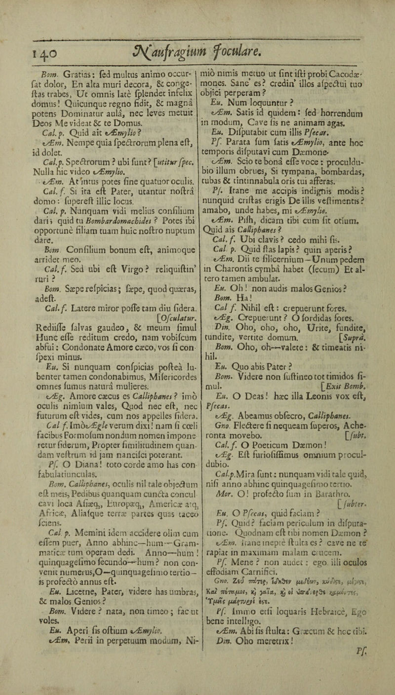 Bom. Gratias; fed multus anlmo occur* fat dolor, En aka muri decora, 8c conge* Idas trabes, Uc omnis late fplendec infelix domiis! Quicunque regno Edit, 8c magna potens Dominatur aula, nec leves metuit Deos MevideatSc te Domus. Cal. p. Quid ait t/£nijilio ? v/£m. Nempe quia fpedrorum plena eft, id dolet. Cal.p. Specftrorum ? ubi funt? [utitur fpec. Nulla hie video t^mylio. ty£m. Atintus potes fine quatuor oculis. Cal.f. Si ira eft Pater, ucantur noftra domo: fupereft illic locus. Cal. f, Nanquam vidi melius confilium dari» quid tu Bombardomachidet ? Potes ibi opportune filiam tuam huic noftro nuptum dare. Bom Confilium bonum eft, animoque arridec meo. Cal.f. Sed ubi eft Virgo? rcliquiftin’ ruri ? Bom. Steps refpicias; farpe, quod quadras, adeft. Cal.f. Latere miror pofle tarn diu fidera. [Ofculatur. Rediifte falvas gaudeo, & meum fimul Hunc efte reditum credo, nam vobifeum abfui: Condonate Amorc Ctcco, vos fi con Ipexi minus. Ea. Si nunquam confpicias poftea lu- benter tamen condonabimus, Milericordes omnes lumus natura mulieres. iydBg. Amore caecus es Callipbanet ? imb oculis nimium vales. Quod nec eft, nec futurum eft vides, cum nos appeiles fidera. Cal f.lmhtJEglewQvnm dixi! nam fi coeli facibus Formofum nondum nomen impone retur fiderum. Propter fimilitudinem qiian- dam veftrum id jam nanciici poterant. Pf. O Diana I toto corde amo has con fabulatiunculas. Bom. Calhpbanes.^ oculis nil taleobjedum eft meis, Pedibus quanquam cundta concul cavi loca Afisq,, Europaqj, American a^q^ Africie, Aliafque terrse partes quas taceo Iciens. Cal. p. Memini idem accidere olim cum elTem puer, Anno abhinc—hum—Gram* maticoj turn operam dedi. Anno—hum ! ' quinquagefimo fecundo-^hum? non con* venit numeruSjO—qumquageiinio tertio- is proFedo annus eft. Eu. Licctne, Pater, videre has umbras, & malos Genios ? Bom. Videre? nata, nontimeo; Facut voles, Eu. A peri fis oftium ^/Emylio. ty£fn.. Perii in perpetuum moduiH) Ni- mio nimis metuo ut fint ifti probi CacodsE* mqnes. Sane’ es? credin illos afpedui tuo objici perperam ? Eli. Num loquuntur ? ity£m. Satis id quidem' fed horrendum modum. Cave lis ne animam agas. Eu. Difputabit cum illis Pfecas, Pf. Parata fum fatis t/Emylio, ante hoc temporis difputavi cum Dtcmone* c/£m. Scio te bona efte voce: proculdu- bio ilium obrues. Si tympana, bombardas, tubas & tintinnabula oris tui afferas. Pf. Itane me accipis indignis modis? nunquid criftas erigis Deillis veftimencis? amabo, unde habes, mi tyEmylie. ^m. Pifh, dicam tibi cum fit otiuni. Quid ais Cadiphanes ? Cal. f. Ubi clavis ? cedo mihi fis. Cal p. C^id ftas lapis ? quin aperis ? ty£m. Dii te filicernium—Unum pedem in Charontis cymba habet (fecum) Et al- tero tamen ambulat. Em. Oh! nonaudis malos Genios? Bom. Ha! Cal f Nihil eft: crepuerunt Fores. CrepueruntO fordidas fores. T>m. Oho, oho, oho, Urite, Fundite, tundite, Venice domam. {^Suprd. Bom. Oho, oh-»-valcte: & timeatis ni¬ hil. Eu. Quo abis Pater ? Bom. Videre non Fuftiiieo tot timidos fi¬ mul. {Exit Bomb. Eu. O Deas! hxc ilia Leonis vox eft, Pfecas. tydEg. Abeamus obfecro, Callipbanes. Gno. Fledere fi nequeam fuperos, Ache- ronta movebo. {fubt. Cal.f. O Poeticum Dsemon! ty^g. Eft FuriofifSmus omnium procul- dubio. C<?/./>,Mira funt: nunquam vidi tale quid, nifi anno abhinc quinquagefimoccrtio. Mor. O! profeifto film in Barachro. {jubter. Eu. O Pfecas.) quid Faciam ? Pf. Quid? Faciam periculum in difputa- iione. Qiiodnam eft tibi nomen Daemon ? ifane inepte ftulta es ? cave ne te' rapiac in maximani malam crucem. Pf. Mene ? non audet; ego iili oculos effodiam Carnifici. Gno. Zeef (LWc/Var, Keu TroTU/not, yua, ^ ol Ff inin'iO etii loquaris Hebraicc, Ego bene intelligo. ey£m. Abifis ftulta: Gra^cum 8c hcc tibi. Diff. Oho meretrix! Pf