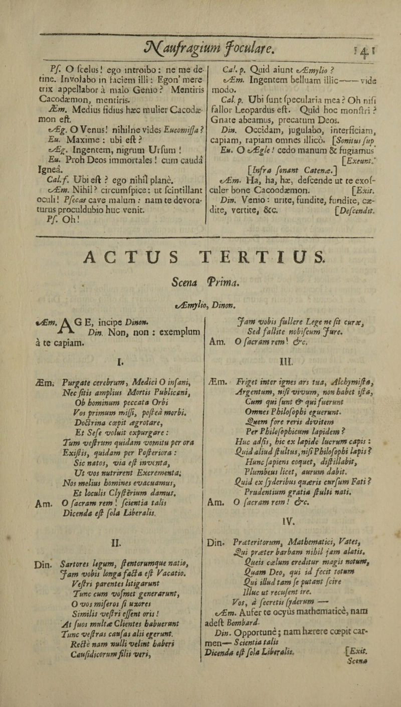 Pf. O fcelus! ego introibo: nc me de¬ fine. involabo in faciem illi: Egon’ mere crix appellabor a malo Genio? Mcntiris Cacodaemon, mentiris. Medius fidius hxc mulier Cacoda;- mon eft. ^g. O Venus! nihilne vides EueomiJJa ? Eu. Maxime : ubi eft ? ey£g, Ingentem, nigrum Urfum ! Eu. Proh Deos immortales! cum cauda Ignea. Calf. Ubi eft } ego nihil plane. c/£m. Nihil ? circumfpice: ut fcintillant ocuh! cave malum : namtedcvora- turus proculdubio hue venit. Pf. Oh! [V Caf. p. Quid aiunt zyEmylio ? Ingentem belluam iilic-vide modo. Cal. p. Ubi funt fpecularia mea ? Oh nifi fallor Leopardus eft. Quid hoc monftri ? Gnate abeamus, precatum Deos. Din. Occidam, jugulabo, interficiam, capiam, rapiam omnes illico. [Sonitus[up Eu. O z/Egle! cedo manum & fugiamus' [^Exeunt.' {Infra fonant Catena.~] ^m. Ha, ha, hac, defeende ut te exof- culer bone Cacoodaemon. {Exit. Din. Venio: unte, fundice, fundite, caj- dite, vertite, &c. {Defcendtt. ACTUS TERTIUS. Scena Trima* ty£myUo^ Dinm, vdEm, AGE, incipe Dinon. Din. Non, non ; exemplum a te capiam. 1. Purgate cerebrum t Medici O infant Nec fitis amplius Mortis Publicanif Ob bominum peccata Orbi Vos primuns mi(Ji^ pofed merbi, Doitrina ccepit agrotare^ Et Sefe voluit expurgare: Turn vefirum t^uidam 'vornitu per ora ExifiSy f^uidam per ?ofieriora : Sic natosj via ef inventay Ut VOS nutrirent Excrementa^ Nos melius homines evacuamusy Et loculis Clyflirium damus, Am. O facram rem ! feientia talis Dicenda eft fola Liberalis. II. Din* Sartores Ugumy fentorumque natioy Jam vobis longafaHa eft Vacatio, Veftrt parentes Istigarunt Tunc cum vofmet generarunty O VOS miferos (i uxores Similis vefiri cjfent oris! At fuQs multa Clientes babuerunt Tunc ve/tras caufas alii egerunt. Retie nam nulli velint baberi Caufidteorumfilii vtriy Jam vobis fhllere Lege ne fit cureCy Sed fallite nobifeum Jure. Am. O facram rem \ &c. Ill Aim. Friget inter ignes ars tua^ Alcbymiftay Argentumy nifi vivumy non babet iftay Cum qui funt & ejuifuerunt Omnes Pbilofopbi eguerunt. ^uem fore reris divitem Per Pbilofopbicum lapidem ? Hue adfsy hie ex lapide lucrum capts: Quid aliud fiultus, nifi Pbilofopbi lapis ? Hunefapiens coquety difiillabit, Plumbeus licety aurum dabit. Quid ex fyderibus ejuaris curfum Fati ? Prudentium gratia fiulti nati. Am. O facram retn I &c. IV. Din* Prateritorumy Matbematiciy Vatety ^i prater barbam nihil jam alatis, Queis coelum creditur magis mtunty Quam DeOy <jui id fecit totum ^i illudtam fe putant feire 1 llluc ut recufent ire. Vos y d fecretis f^derum —• ty£m. Aufer te ocyus mathematice, nam adeft Bombard’ Din. Opportune; nam hsrere ccepit car- men-*' Scientia talis Dicenda eft fola Libevaliso {Exit. Sana