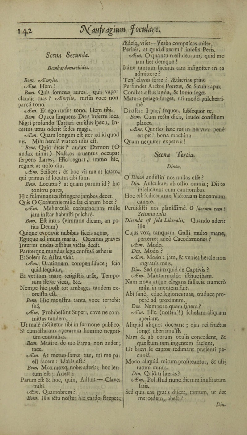 I A.1 S^aufragium fomlare. Scena Secunda. Bcmbardomachides, Eom. z/£myUo, iy£m. Hem! Bom. Quis fomnus aures, quis vapor claudit tuas ? rurfus voce non parca tono. Ec ego rurfus tono. Hem tibi. Bom. Opaca linquens Ditis inferni loca Nigri profundo Tartari emiflus ipccuj In* eertus utras oderit fedes magis. ^ ^m. Quam longuin eft iter ad id quod vis. Mihi hercle viatico ufiis eft. Bom, Quid dicis ^ audax Daemon (O audax nimis) Noftros cruentus occupat ferpens Lares, Hie regnat, iramo hie, regnet at nolo diu. cyBm. Scilicet > & hoc vis me ut feiam, qui primus id locutus tibi (urn. Bom. Locutus ? at quam parum id ? hie tonitru pares. Hie fulminantes ftringere jambos decet. Quis O Gothurnis mille fat clarum boet ? ty£m. Mehercule cothurnorum mille jam inftar habuifti pulchre. Bom, Eft intus (virumne dicam, an po- tius Deum) Quique evocavit nubibus ficcis aquas, Egitqus ad imum maria, Oceanus graves Interius undas 2eftibus vieftis dedit. Pariterque mundus lege confusa astheris EtSolem & Aftra vidit. tydBm, Orationem compendiface; fcio quidfequitur, Et vetitum mare tetigiftis urCe, Tempo- rum flexae vices, &c. Nempe hie poft tot ambages tandem ex- orcifta eft. Bom. Hic monftra tanta voce terrebit fua. t/€m. Prohibeflint Superi, cave ne com- mittas tandem, Ut male didlitetur tibi in fermone publico, Si cum iftarum operarum homine negoti- um contrahas. Bom. Mutire de me Fama non audet; tace. tydEm. At metuo famae tu^, uti me par eft facere: Ubi is eft ? Bom, Mox moxq, nobis aderit; hoclen- tum eft ; Adeft ; Parum eft 6c hoc, quin, Adfnit — Claves mihi. Quamobrem ? Bom^. illis i<ftu nofter hic cardo ftrepet; .$defq^ vilet—Verba compefcas mifer, Peribis, at quid dixerim ? infelix Peris. eyBm. O quantum eft deorum, quid me jam fist deniqiie! Itane tantum facinus tarn infigniter in ca admittere ? Ten’ claves Ferre ? /Etherias prius Perfundet Ardtos Pontus, & Siculi rapax Conftet scftus unda, & lonio leges Matura pelago furget, uti modb pulcherri- me Dixifti: I pr.T,‘ lequor, fublequor te. Bom. Cum redta dicis, laudo confilium placet. ey£m. Qiioties ha:c res in nervum penc crupit I bona machina Quam nequiter expetivit! Sce?ia Tertia* Dinon. O Dinon audiflin’ nos nullos efte } Din. Aulcultavi ab oftio omnia; Dii to inFelicitenc cum cantionibus. Hoc eft Icilicsc ante Vi(ftoriam Encomium canere. Perdidifti nos planiffime. O jncram nm I Scientia talis Dieenda efi fola Liberalise Quando aderit ille Cujus vox, tanquam Galli multo mane, perterret adeo Cacod^mones ? ^m. Modo. Dm. Modo ? ty£?n. Modo: jam, & veniet hercle non ingratiis meis. Din. Sed enim quid de Captivis ? c/£w. Manta, modo: ifthucibam. Nam nova atque elegans fallacia numero mihi in mentem fuit. Abi lane, educ legiones tuas, traduce prO' pere ad proximum. Dm Nempe in quern finem ? Illic (noftm’!) fcholam aliquam aperiant. Aliquid aliquos doceant ; cjus rei frutftus longe ubenimu’ft. Nam Sc ab eorum oculis concedent, 5c qua:ftum tarn ingentem facienc, Ut brevi fe captos redimant praclenti ps- cunia. Modo aliquid minim profiteantur, 8c ufi- tatum minus. Din. Quid li literas? &y£m. Pol iftud nunc dierum inulitatum fatis. Sed quis eas gratis dilcer, tantum, ut dec niercedeni, abeft ? Din.