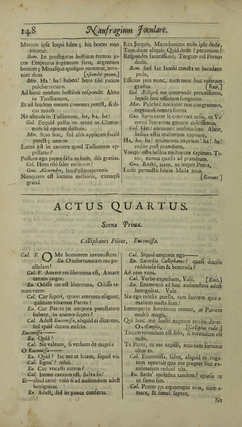 14.8 U^ufragium f oculars. Mecum ipfe loqui loleo ; hie homo non jocatur. Bom. In profligatas hoftium turmas jo- cos Enipturus argentum fero, argentum bonum ; Minafque quifquis numerac, inve- niet duas. [ofiendtt pecun.'] Mor. Ht! ha! habeo! hem tibi jocum pulcherritnuin. Ad hunc modum hoftibus refponde. Abite in TuuUianum, Et ad laudem eorum converti potefi:, fi di- cas modo Ne abeatisin Tullianum, ha, ha, he! Gel. Ecquid peftis te tenet in Cicero- nem id oportet didum. Mor. Scio hoc, fed aliis applicari facile poteft; annon Locus eft in carcere quod Tullianum ap- psllatur? ( Poflum ego jocari fatis in loco, diis gratias. Cel. Hem tibi Tales militares! Gm. Alexander^ feu Peilaeusjuvenis Nunquam eft locutus meliores, exempli gratia Rexjinquis, Macedonicus mihi ipfe dedif. Turn dicet aliquis, Quid dedit ? pecuniam ? Refpondea facctiffime, Tergum vel Poenas dedit. Bom. Sed fac Iambi cunda nt incedant pede, Efficias jam nunc, nam mox hue referam gradus. [Exir.] Gel. vEdipol nae commode procellimus, lepide hoc officium fungimur. Mor. PuJehre nosinter noscongruimus, mgenioli omnes fumus. Gno. Saevis inter fe convenit urfis, ut Vir omni literarum genere cultiflimus. Gel. Hen'obruirnur mulcitudine. Abite, bellua eftis mukoriim capitum, Ha, ha, ha! multorum capitum! ha I ha! redite poft prand>um, Vos qiii eftis bellua multorum capitum. Tu¬ tor, eamus quatfb ad prandmm. Gm. Rede, nam, ut inqqit Poeta, Ludit permiftis fobria Mula jocis. [^Exeunt.'] ACTUS QUART US. i Seem Trima, Calliphanes Filhis, Eucomijfa. Cal. F. Me hominem invenuftum! Etf. Oinfortunatammepu- ellulam ! Cal. F. Amare res liberrima eft, Amare tamen cogor. £«. Odifle res eft liberrima, Odifle ta¬ men vetor. Cal. Cur fuperi, quam amemus eligunt, qutcum vivamus Patres Eu. Cur Patres in corpora poteftatem habent, in animosfuperi ? Cal. Adeft EucomijJ'a^ aliquid ei dicerem, fed quid dicam nefeio. Eucomijfa- Eu. Quid ? Cal. Nevaleam, fi verbumde nuptiis O Eucomijfa- Eu. Quid ? fac me ut feiam, liquid vis. Cal. Egon’ ? nihil. Eu Cur vocafti autem ? Cal. Imtno tantumeft, Salvafis/ Et-»-aliud certe volo fi ad audiendum adeft benignicas. Eu. Adeft, fed in pauca conferas. Cal. Siquid unquam ego- Eu. Exordia CaSipbanes? quafi docilis reddendafim & benevola ? Ad rem veni. Cal. Verboexpediam, Vale. [Ew/,] Eu. Enimverb ad hoc audiendum adeft benignitas. Vale N« ego infelix puella, tarn fuavem quiE a- mafium nad:a fum / Intemperia: horninem tenenr, at Patrem multb magis, Qui huic me hodie nuptam terriro daret. O e^mylio, [Callfpba. redit.'] Tecum vivendum eft folo, li vivendum elt mihi. Te Pater, tu me cepifti, injuriam fortune ultus es. Cal. EucomifTa, falve, aliquid te roga- tum oportuitqua me propter hue ex- animatum reduxi tibi. Ett. Satin’ moleftus tandem? qu^fb te ut fanus fies. Cal. Pra^ter jus azquumque oras, nam a- mare, & iimul fapere. Ne