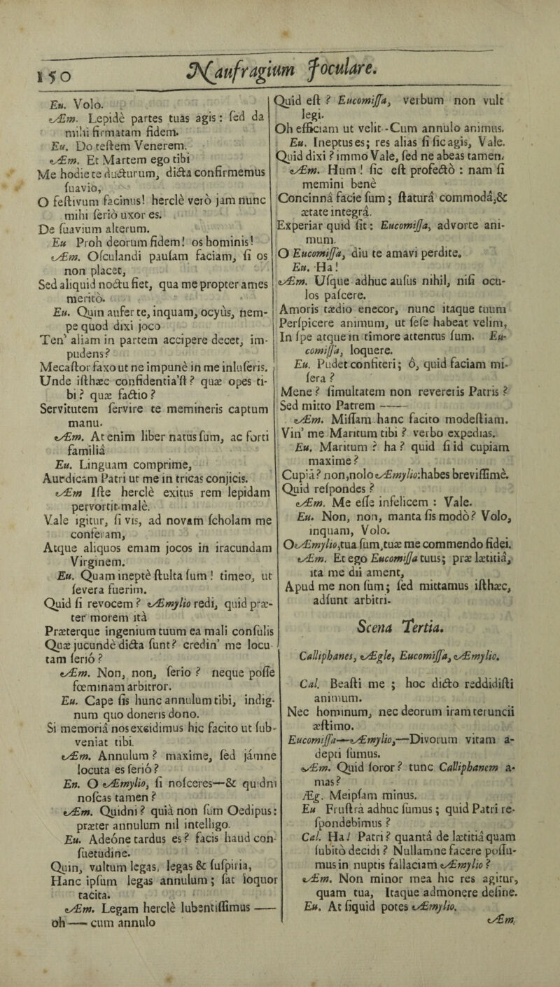 Eu. Volo. ty£m. Lepide partes tuas agis: fed da mihi firmatam fideiTl. Eu. Do reftem Venerem. Et Martem ego tibi Me hodie te da«aurum, di^ta confirmemus foavio, O feftiviim facinus! hercle veio jam nunc mihi ferio uxor es. De (uavium alterum. Eu Proh deorum fidem! os bominis! Ofculandi paulam facianij (i os non placet, Sed aliquid nodu fiet, qua me propter ames merito. Eu. Quin aufer te, inquam, ocyus, nem- pe quod dixi joco Ten' aliam in partem accipere dccet, im- pudens? Mecaftor faxout ne impune in me inliilcris. Unde ifthasc confidentia’ft ? quae opes ti¬ bi? qua! fadio? Servitutem fervire te memineris captum manu. ttyEM. At enim liber natus fum, ac forti familia Eu. Linguam comprime, Autrdicam Patri ut me in tricas conjicis. ty£fn Ifte hercle exitus rem lepidam pervortit-male. Vale igitur, fi vis, ad novam fcholam me conferam, Atque aliquos emam jocos in iracundam Virginem. Eu. Quam inept^ ftulta fum I timeo, ut fevera fuerim. Quid fi revocem ? iyEmjlio redi, quid prae- ter morem ita Praeterquc ingenium tuum ea mali confulis Quae jucunde dida funt? credin’ me locu- tarn feno ? ^m. Non, non, ferio ? neque pofTe fceminamarbitror. Eu. Cape fis hunc annulumtibi, indig- num quo doneris dono. Si memoria nosexcidimus hie facito ut fub- veniat tibi. vy£m. Annulum ? maxime, fed jamne locuta es ferio ? En. O t/£mylio, fi nofeeres—& quidni nofeas tamen ? ty£m. Quidni ? quia non fum Oedipus: praeter annulum ml intelligo. Eu. Adeone tardus es ? facis baud con- fuetudine. Quin, vultum legas, legas & fufpiria, Hanc ipfum legas annulum; fat ioquor tacita. Legam hercle lubsntiflimus- oh — cum annulo Quid eft ? Eucomiffa, verbum non vult legi. Oh efSciam ut velit -Cum annulo animus. Eu, Ineptuses; res alias fificagis. Vale. Qiiid dixi ?immo Vale, fed ne abeas tamen* zyEm. Hum ! fic eft profedo : nam fi memini bene Concinna facie fum; ftatura commoda,& a!tate Integra. Experiar quid fit; Eucomijja^ advorte ani- mum. O EucomiJJa^ diu te amavi perdite. Eu. Ha! ey£m. Ufque adhucaufus nihil, nifi ocu- los pafeere. Amoris taedio enccor, nunc itaque tuum Perfpicere animum, ut fefe habeat velim, In fpe atque in timore attentus fum. Eu- comiffa, loquere. Eu. Pudet confiteri; 6, quid faciam mi- fera ? Mene ^ fimultatem non reverci is Patris ? Sed mitto Parrem- ity£nj. Miftam hanc facito modeftiam. Vin me Maritum tibi ? verbo cxpedias. Eu. Maritum ? ha ? quid fi id cupiam maxime ? Cupia? non,nol9e...<£w>'//i):habes breviflimA Quid refpondes ? eyEm. Me effe infelicem : Vale. Eu. Non, non, manta fis modb Volo, inquam, Volo. Oe^wyiojtua fum,tuae me commendo fidei. tyEm. EtQ^o EucomiJ/atuus; praektitia, ita me dii ament, Apud me non fum; fed mittamus iftharc, adfunt arbitri- Scena Tertia. CaUtphanes, tyEglcy Eucomtjfa^ zyEmylio, Cal. Beafti me ; hoc dido rsddidifti animum. Nec hominum, nec deorum iram teruncii jcftimo. EucomiJfa-^fyEwylio,—Divorum vitam a- depti fumus. (iy£??7. Quid loror ? tunc CaVipbanem a- mas? Meipfam minus. Eu Fruftra adhuc fiimus; quid Patri re- fpondebimus ? Cal. Ha.' Patri? quanta de la!titiaquam fubitb decidi ? Nullamne facere poflu- musin nuptis fallaciam ? tyEm, Non minor mea hic res agitur, quam tua, Itaque admonere define. Eu. At fiquid potes tyEmylio. tyEm,