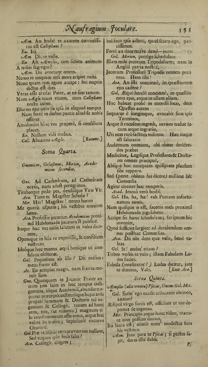 J^ufragium foculare. j 5 1 An hodie te uxoFcm commifTii- rus eft CaUipbani ? Eu. Ita. cy£w*. Dictevelle. Eh Ah ty£w)'lio, cam fuhito anifnum A nobis fegregas ? ty£m. Du avortant omen. Nemo te unquam ni(i mors eripiet mihi. Nunc quam rem agam accipe: hic nuptiis didus eft dies. Veras cfte credat Pater^ at ne fine tamen. Nam cyEgletium vicem, cum CaHtphane nodu cubec. Diuma ejusuxorfis ipfa in aliquod tempus Nam forte in diebus paucis aliud fe nobis offeree Amolimini hiiic VOS propere, fi coniilium placet. E«. Nullum vidi melius. Cal, Abeamus [^Exeunt.j Scena Q^arta. Gmmiaff, Gelafimus, Morion^ Acadc> micus fecundus, Gno. Ad Caihedram, ad Cathedram ocyus, nam adeft peregrinus, Titubatque pede pes, denfufque Viro Vir. Aca. Tunees Magifter Scholl ? Mor Hei! Magifter ! nemo homo Me qu^eric ufpiam; his veftibus nimium lateo. . , . Aca. ProfefTor jocorum Academeus ma Hebdomade jocacuru ft publice. Itaque hue me mifit falutem uc vobisdice- Opemqlle in has re expetiffit, & confilium veftrum. ^ Ideoque hoc munus aequibonique ut con- fulacis obfecrat. Cel. Pecuniam ab illo ? Du melius, meus Prater eft. Ac. Eo accipias magis, nam rratres me- tuit fuos. Gnc. Qiianquam te Jocator Prater an num jam fales in hoc tempus colli- gencem, idque Academia,abundare o- porter prxceptisinftitutilque hujus artis propter lummum & Dodoris tui m- genium 5c Collegii, tamen ad hanc rem, nos, (ut videmui) magnum ti bi emolumentum aftcremus, atque hoc veluti intraficu; licpiulcule excurro Oratone. GeLPix re iftluc rempreevortam nullam, Sed ecquos ipfs fecit fales ? Aca. Collegit aliquos j Sed fecit ipfe adhuc, quod feiam ego, pau- ciflimos. Forte an duos trefve demi—jocos. * Gel. Morion.^ porrige fchedulam Illam mihi jocorum Tripodalium; nam in Anglia patria noftra, Jocorum Profeflori Tripo'dis nomen poni- mus. Hem tibi! Aca. An ifti concinne, in.quaeftionein ejus cadent ^ Gel. iEquehercle concinne, inquazftio- nem ejus, atque in ullam aliam. Hoc habeat probe in exordii loco, dein Qeteftio autem Sequatur e longinquo, evocabit fuos ipfe Terminos, Atque fi recufentingredi, invitos trahat fe- cum atque ingratiis, Uti non rarofadum vidimus. Use itaque eft faiutatio Auditorum omnium, ubi obiter deriden- dos prafbet Medicinae, Legifquc Profeflores & Dodo- res omnes prarcipue, Abfque hoc nunquam quifquam plaufum fibi repperit. Sed (paene oblitus fui dicere) nullane hic Comoedia Agitur circicer hoc temporis. Acad. Immo vero hodie. Gel. Ha, ha, hae! vah Poecam infortu- natum nimis, Nam quifquis is eft, facetiis meis proxima Hebdomade juguiabicur. Accipe fis hanc fchedulam j feriptum hic inveniet. Quod fufficietlargiter ad deridendum om¬ nes pofthac Comoeiias. Aca. Dii tibi dent quas velis, bene va- leas. Gel. St! audin’ etiam ? Tribus verbis te volo; iftam Fabulam Lu- dos faciet. Fabula (intellextin’.? J Ludus dicitur, jam te dimitco. Vale. [^Exit Aca.^ Sceaa Q^nta. zy^mylio (alio ornatu) Pfecas, Gnotn. Gel. Mor. ^Gel. Satin’ ego oculis utilitatem obtmeo, annon? y^dipol virgo fortis eft, efficiam ut me de- pereat deingenio. Mor. Principio atque hanc video, mane- re non pofium diutius, Ita lauca eft; nimio nimf modeftus fum his veftibus. r r jam para te Pfecat; fi pedus la- ott, duras illis dabis,