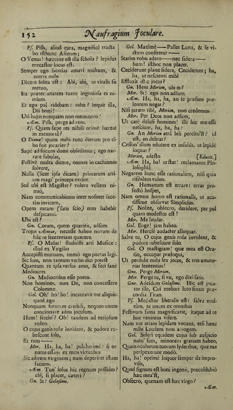 ?f. Pifti, aliud Cura, magnifice trada bo ifthunc Afinum; O Venus! hajccinc eft ilia fchola ? lepidus mecaftor locus eft. Semper ego facetias amavi niultum, & nutrix niihi Dicere folita eft : Abi, abi, lit vitalis fis metuo, Ita prsEcer a^tatem tuam ingeniofa es ni- mium. Et ego pol ridebam: rides ? inquit ilia, Dii boni! Uti hujusnunquam non meminero ! e^w. Pirti, pergeadrem. Ff. Quam fepe res nihili otiose haereat in memona? O Vianal quam mihi tunc dierum pro ci- bo fuit jocarier ? SsEpe ad focum domi obfedimus; ego nar¬ rate fabulas, Feftive mulca dicere, omnes in cachinnos folvere, Nulla (licet ipfa dicam) primarum arti* um magi’ princeps extitit, Sed ubi eft Magifter? videre vellem ni- mio, Nam communicabimus inter nofmet face- tiasinvicem, Opem mcam (fatis feioj non habebit defpicatui. Ubi eft? Gn. Coram, quern quaeritis, adfum Trojus ty£near, necefte habeo novam de hac re fententiam quasrere. Ff. O Mufas! ftuduifti arti Mufica:; illud ex Virgilio Accepifti mutuum, immo ego poeras legi. Sic fum, non tantum verbis dici poteft Quantum re ipfa verfus a mo, & feci fane Mediocres Gn. Mediocribus effe poctis. Non homines, non Dii, non conceftcre Columnac. Gel. Oh! ho! ho! incanravit me aliquis: quod ego Nunquam tuturum credidi, nequeounura concinnare adeo jocnium. Hum! hccin’? Oh! tandem ad meipfurn redeo. O cujus genis rofae invidenr, & pudore ru¬ be feunt fob, Et turn- Mor. Ha, ha, ha! pulcherime/ fi or natuseflem ex meisvirtutibus. Sicadirem virginem; nam deperiret iftam faciem. ty£m Tun fobs hie regnum pofiides? ubi, fi placet, cacteri ? Gn. St/ Gelafifrte, Gel. Maxime-Pallet Luna, & fe vi- (fturn confitetur- Statim vobis adero-nec fidera-- hum! ifthoc non placet. Ccciderunt plane fidera, Ceciderunt; ha, ha, utnefeienti mihi Effluxit iftic jocus? Gn. Hem Morion^ ubi es ? Mor. St! ego non adfum. Ha, ha, ha, an fe prxfens praj- fentem negat ? Nifi jurato tibi. Morion^ non credemus. Mor, Per Deos non adfum, Uc cate delufi homines! illi hie meefte nefeiunr, ha, ha, ha/ Gn. An Morton atra bili percitu’ft ? id eft, an dell rat? Ceflbn’ilium educere ex infidiis, ut lepide loquar ? Morion, adefto [Edt4cit.'\ ^m. Ha, ha! utftat! rcclamante Phi- lofophia Negarem hunc efie rationalem, nifi quia rifibilem video. Gn. Humanum eft errare: erras pro- fedo hofpes, Nam omnis homo eft rationalis, ut acu- tiffime obftrvat Simplicius. ?f, Nolite, obfecro, deridere, per pol quam modeflus eft ! Mor, Melaudat. Gel. Euge! jamhabso. Mor. Hercle audader alloquar. Salve tu, O cujus genis rofae invident, & pudore iubefeunt fob. Gel. O maftigiam! quae mea eft Ora- tio, occupat praeloqui, Ut perdidit mihi fex joeps, & tres amato* nas fententias! Gno. Perge Morton. Mor. Perge tu, fi vis, ego dixi fatis. Gno. Adeldum Gelafime. Hie eft loca¬ tor ille, Cui meliori lutofinxit praj- cordia Titan. Pf. Mecaflor liberalis eft: falve mul* turn, te unum ex omnibus Feftivum fama magnificavit, itaque ad te hue venimus vifere. Nam me etiam lepidam vocant, ctfi hanc mihi Laudem non arrogem. Gel. Sideri equidem cujus fub aufpicio natu’ fum, minoreni gratiam habeo, Quam oculorum tuorum fyderibus, quae me perfpexerunt modo. Ha, ha! optime loquorfemper deimpro- vifo, Quod fignum eft boni ingenii, proculdubio haec mea’ft, Obfecro, quaenam eft hxc virgo ? ty£m.