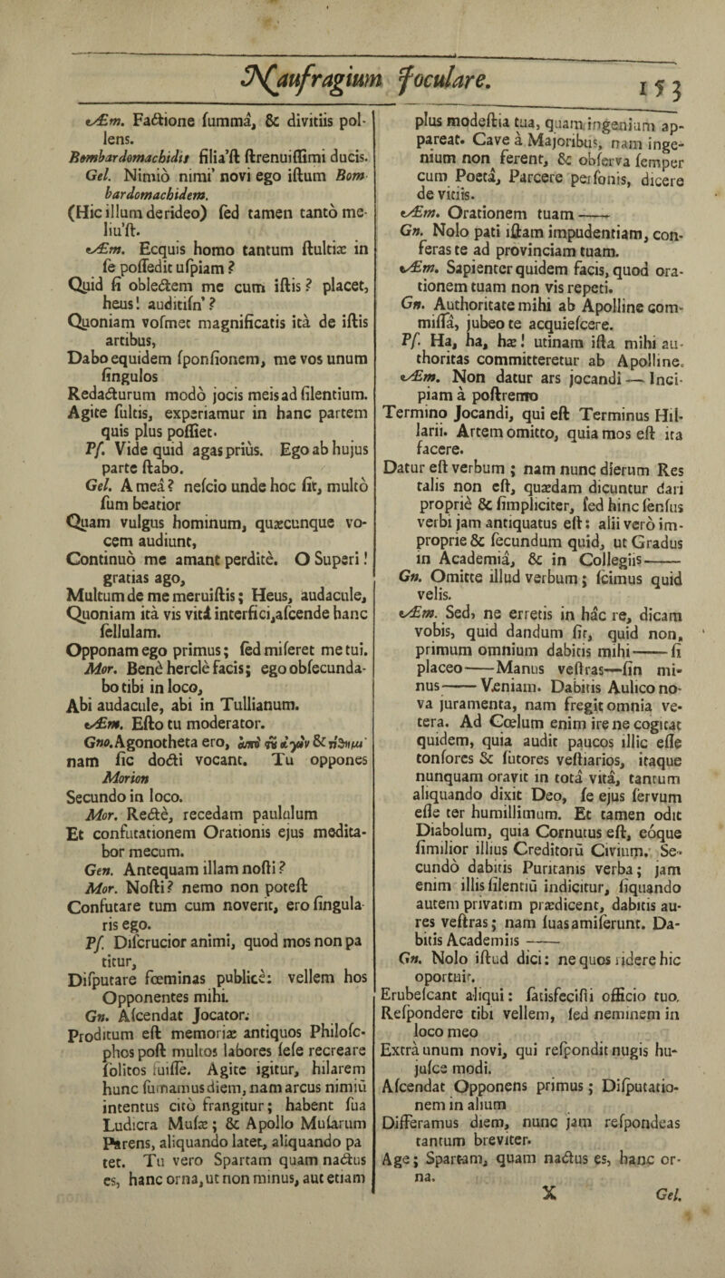 4. v/£m. Fa6lione fumma, & divitiis pol¬ lens. B»mhardomachidif filia’ft ftrenuiflimi duels. Gel. Nimio nimi’ novi ego iftum Bom bardomachidem. (Hie ilium derideo) (ed tamen tamo me- liu’ft. t/£w. Ecquis homo tantum ftultiac in (e poffedit ufpiam ? Qpid fi oblediem me cum iftis ^ placet, heus! auditifn* ? Quoniam vofmec magnificatis ita de iftis artibus, Daboequidem fponfionera, mevosunum fingulos Redadturum modo jocis meisadfilentium. Agite fultis, experiamur in hanc partem quis plus pofliet. Tf, Vide quid agasprius. Egoabhujus parte ftabo. Gel. A mea ? nefcio unde hoc fit, multo Turn beatior Quam vulgus hominum, qujecunque vo- cem audiunt, Continuo me amant perdite, O Super!! gratias ago, Multumde memeruiftis; Heus, audacule, Quoniam ita vis viti interfici,arcende hanc (ellulam. Opponam ego primus; fed miferet me tui. Mor. Bendherclefacis; ego obfecunda- bo tibi in loco, Abi audacule, abi in Tullianum. t/£m, Efto tu moderator. Gw.Agonotheta ero, n iydv &nSw/tw' nam fic dodi vocant. Tu oppones Morion Secundo in loco. Mot. Rede, recedam paulalum Et confutationem Orationis ejus medita- bor mecum. Gen. Antequam illam nofti ? Mor. Nofti? nemo non poteft Confutare turn cum noveric, erofingula ris ego. P/ Difcrucior animi, quod mos non pa titur, Dilputare foeminas public^; vellem hos Opponentes mihi. Gn. Alcendat Jocator.- Proditum eft memoriae antiques Philofc- phos poft multos labores fefe recreare folitos fuifle. Agite igitur, hilarem hunc fumamus diem, nam arcus nimiu intentus citb frangitur; habent fua Ludicra Mufae; & Apollo Mularum piarens, aliquando latet, allquando pa tet. Tu vero Spartam quam nadus cs, hanc orna, ut non minus, aut etiam 111 plus modeftia tua, quamingenium ap- pareat* Cave a Majoribus, nam inge* nium non^ ferent, obferva Temper cum Pocta, Parcere perfonis, dicere de vitiis. Orationem tuam-- Gn. Nolo pati iftam impudentiam, con- feras te ad provinciam tuam. Sapienter quidem facis,quod ora¬ tionem tuam non vis repeti. Gn. Authoritate mihi ab Apolline com- mifla, jubeote acquiefeere. P/i Ha, ha, hae! utinam ifta mihi au- thoritas committeretur ab Apolline. ^y^rn. Non datur ars jocandi — Inci- piam a poftremo Termino Jocandi, qui eft Terminus Hil- larii. Artem omitto, quia mos eft ita facere. Datur eft verbum ; nam nunc dierum Res talis non eft, qusedam dicuntur dari propric & fimpliciter, fed hinc fenfus verbi jam antiquatus eft: alii vero im- proprie & fecundum quid, ut Gradus in Academia, & in Collegiis- Gn. Omitte illud verbum: Icimus quid veils. ey£m. Sedj ne erretis in h^c re, dicara vobis, quid dandum fir, quid non, primum omnium dabitis mihi-^fi placeo--Manus veftras—fin mi¬ nus-V^niam. Dabitis Aulico no¬ va juramenta, nam fregit omnia ve- tera. Ad Gcelum enim irene cogitat quidem, quia audit paucos illic efie tonforcs & fiitores veftiarios, itaque nunquam oravit in tota vita, tanrum aliquando dixit Deo, fe ejus fervum efie ter humillimum. Et tamen odit Diabolum, quia Cornutus eft, eoque fimilior illius Creditoru Civium.’ Se¬ cundo dabitis Puntanis verba; jam enim illisfilentiu indicitur, fiquando autem privatim pj asdicent, dabitis au- res veftras; nam luasamiferunt. Da¬ bitis Academiis- Gn. Nolo iftud dici: nequos riderehic oportuir. Erubelcant aliqui: faiisfccifii officio tuo, Refpondere tibi vellem, led neminem in loco meo Extra Linum novi, qui refpondit nugis hu- juice modi. Afcendat Opponens primus; Dilputatio- nem in ahum DifFeramus diem, nunc jam refpondeas tantum breviter. Age; Spart-am, quam nadus es, hanc or¬ na. Gel. X