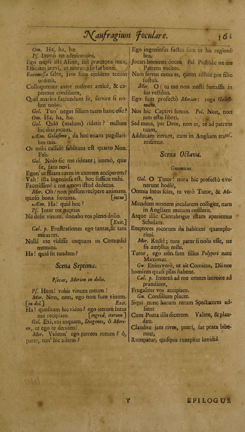 Om. Ha, ha, hs. PyC Inimo ne admiremini, Ego nuph ifti Afino, fed prajceptis meis, Efficiatn brevi, ut moratus fit fat bene. EucomijJ'a falve, jam fum ejuldem tecum ordmis, Colloquemur inter nofmet amice, & ca- piemus confilium, Quid maritis faciundum fit, fervire fi no lint nobi?. GeL Tun’ negas filiam tuam hanc efi'e ? Om. Ha, ha, hx. Gel. Quid (malum) ridetis ? nullum hie dixi jocum. ■ 9y£m. Gelaftmt, da hoc etiam pugillari- bus tiiisi Os mihi callide fublitum eft quarto Non. Feb. Gel. Nolofic merideant; immo, quae fit, fatisnovi. Egon’ ut filiam tuam in uxorem acciperern ? Vah! ifta ingeniofa eft, hoc fufficit mihi. Facetiffime a me ajmovi iftud dedecus. Mor. Oh I non pofTum recipere animam. qu^fb bona foemina. Ha! quid hoc? Vf. Inter tot nuptias Nedefic vinum, donabo vos pleno dolio. Cal. p. Fruftrationes ego tantas,& tam mirasres. Nulla me vidifte unquam in Comoedia memini. Ha 1 quid fit tandem ? Scena Septima. ffecas. Morion in dolio. Pf. Hem! vobis vinummeum ! Mor. Non, non, ego non fum vinum. £i» dol.^ Exit. Ha! quofnam hie video? ego iterum intus me recipiam. \ingred. iterum^ GeL Exi,exi inquam, Diogenes, 6 Mori- on, ut ego te derideo! Mor. Videon’ ego patrem meum ? 6, pater, tun’ hie aderas ? Jl- Ego ingeniofus fades fum in his regionb bus. Jocari homines doceo. Fel, Pofthac ne me Patrem vocires. Namfervus menses, quern adhueprofilio fufiuli. Mor. O /. tu me non nofti fortaflis in his veftibus. Ego fum profedb Morion \ roga GeUft^ muin. Nos hie Captivi fumus. Pol, Non, noii jam eftis liberi. Sed meus, per Deos, non es, te ad patrem tuum, Adducam iterum, cum in Angliam tra^C mifimus. Scena OBava. Gnomicus. Gel. O Tutor! mira hie profedb eve» nerunt hodie, , Omnia intus feies, tu verb Tutor, & Mo¬ rion, Mundum omnem jocularem colligite, nam in Angliam mecum redibitis, Atque illic Cantabrigise iftam aperiemus Scholam. Emptores jocorum ibi habitant quamplu- rimi. Mor. Rede ;’turn pater finolis efle, ne fis amjplius mihi. Tutor, ego non.fum fAm Polypori natu Maximus. Gn. Enim verb, ut ait Comicus, Diint^ homines quafii pilas habent. Cal. f. Intereaadme omnes introite ad prandium, Frugaliter vos accipiam. Gn. Confilium placet. Siqui nunc harum rerum Spedatorcs ad- fient Cum Poeta illis diccrem. Valete, &plau* dite. Claudite jam rivos, pueri, fat prata bibc- runt, Rumpatur, quif^is rumpitur invidi^. Y EPILOGUa