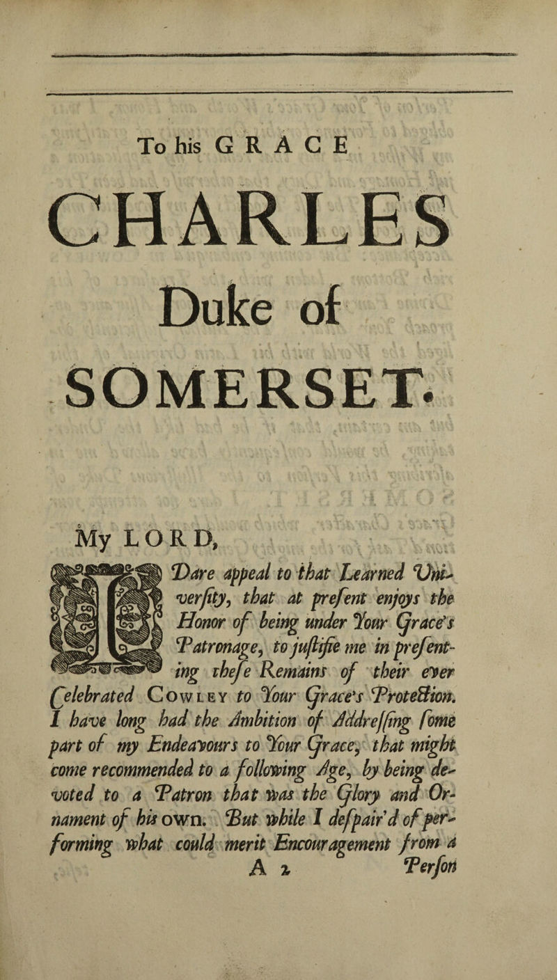 To his GRACE My LORD, ‘Dare appeal to that Learned verfity, that at prefent enjqjis the Honor of being under %ur grace's ‘Patronage, to jufl^e me in p'efent- ing iheje Remaint of their (Tier (jlebrated Cowley to Your Grace's PfoteBion. 1 have long had the Ambition of Addreffing fome part of my Endeavours to Your (jraee, that might come recommended to a foll&sping Age, by being de> voted to a Patron that “isas the (jlory and Or¬ nament of his own. . Put 'a>hile I defpaifd of per^ forming sohat could'merit Encouragement from a A % Perfon