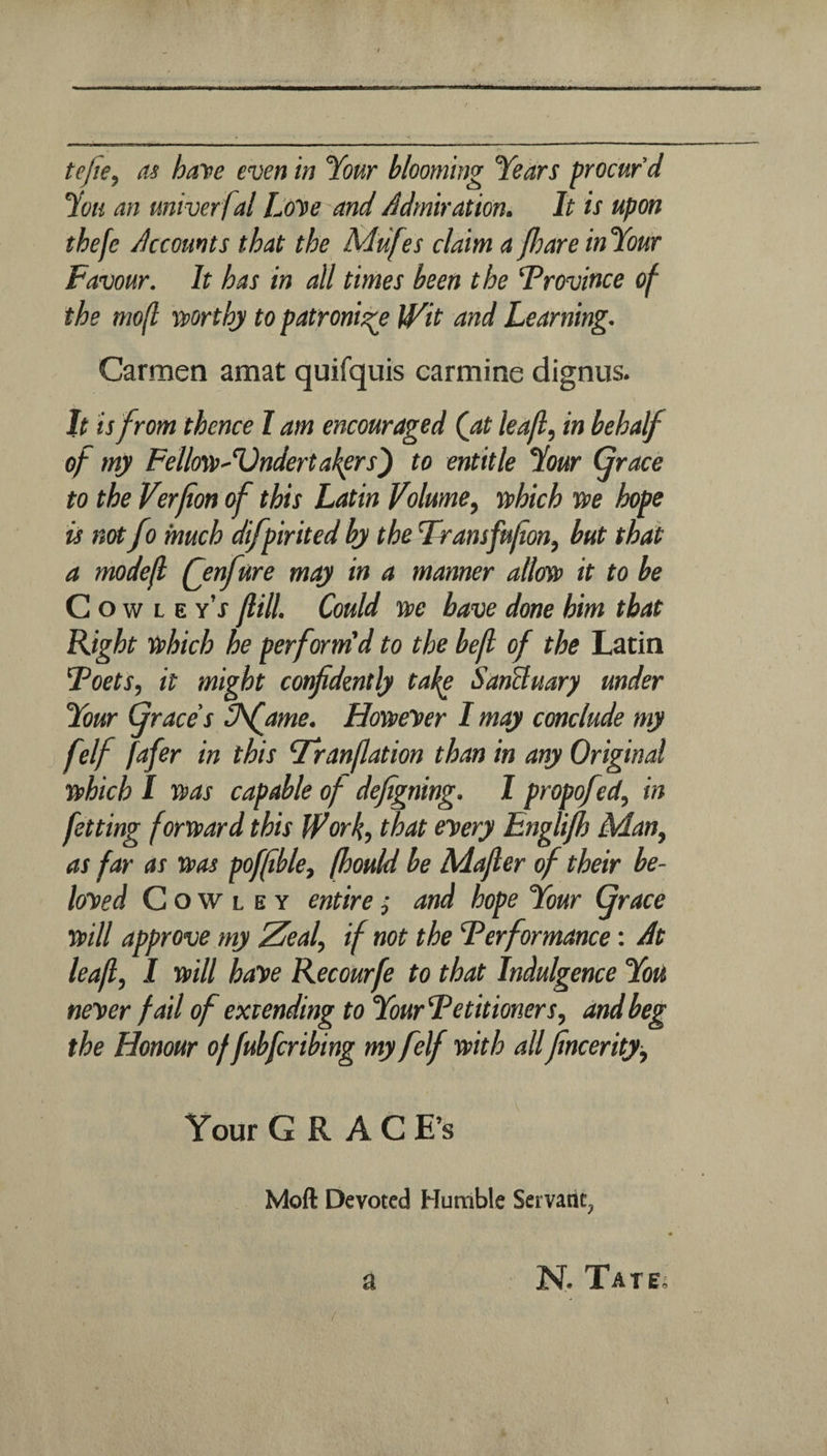 in tejie, as have even in Your blooming Years procur’d You an univer fal Love and Admiration. It is upon thefe Accounts that the Mufes claim aP)areinYour Favour. It has in all times been the Province of the mo(t rvorthj to patronise iVit and Learning. Carmen amat quifquis carmine dignus. It is from thence I am encouraged (at lea/l, in behalf of my FellffsvAdndertakers') to entitle Your Grace to the Verfion of this Latin Volume^ tphich tve hope is not fo much difpirited by the Transfu/ion, but that a modefl (jnfure may in a manner allm it to be C o w L E y’j Jlill. Could we have done him that Right which he perform'd to the befl of the Latin Foets, it might cotfdmtly ta^ SanBuary under Your Graces Chfame. Howler I may conclude my felf fafer in this Franflation than in any Original which I was capable of defigning. I propof^, in fetting forward this Work, that every Englifl) Man, as far as was poffble, fhould be Majler of their be¬ loved Cowley entire ,• and hope Your Grace will approve my Zeal, if not the Ferformance: At leaf, I will have Recourfe to that Indulgence You never fail of extending to YourFetitioners, and beg the Honour of fubfcribing my felf with allfncerity. Your G R A C E’s Moft Devoted Humble Servant, a N. Tatej