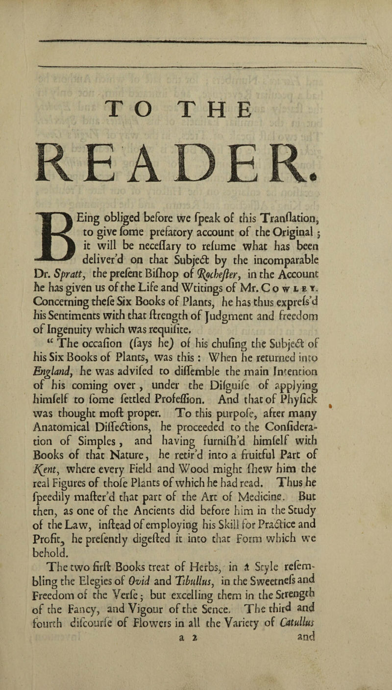 TO THE READER. BEing obliged before we fpeak of this Tranflation, to give fome prefatory account of the Original 5 it will be neceflary to relume what has been deliver’d on that Subjed: by the incomparable Dr. Spratty the prefent Bifliop of ^chefter, in the Account he has given us of the Life and Wtitings of Mr. Cowley. Concerning thefe Six Books of Plants, he has thus exprels’d his Sentiments with that ftrength of Judgment and freedom of Ingenuity vvhich was requilite. The occafion (fays he) of his chufing the Subjed of his Six Books of Plants, was this: When he returned into Bnglandj he was advifed to dilTcmble the main Intention of his coming over , under the Dilguife of applying himfelf to, fome fettled Profeffion. And that of Phyfick was thought moft proper. To this purpofe, after many Anatomical Diffediions, he proceeded to the Confidera- tion of Simples, and having furnifh’d himfelf with Books of that Nature, he retir’d into a fruitful Part of l^nt^ where every Field and Wood might fliew him the real Figures of thofe Plants of which he had read. Thus he fpeedily maftcr’d that part of the Art of Medicine. But then, as one of the Ancients did before him in the Study of the Law, inftead of employing his Skill for Praftice and Profit^ he prefently digefted it into that form which we behold. The two firft Books treat of Herbs, in it Style relem^ bling the Elegies of Ovid and Tibullus, in the Swcctnefsand Freedom of the Verfe; but excelling them in the Strength of the Fancy, and Vigour of the Sence. The third and fourth difcourfe of Flowers in all the Variety of Catullus a 1 and