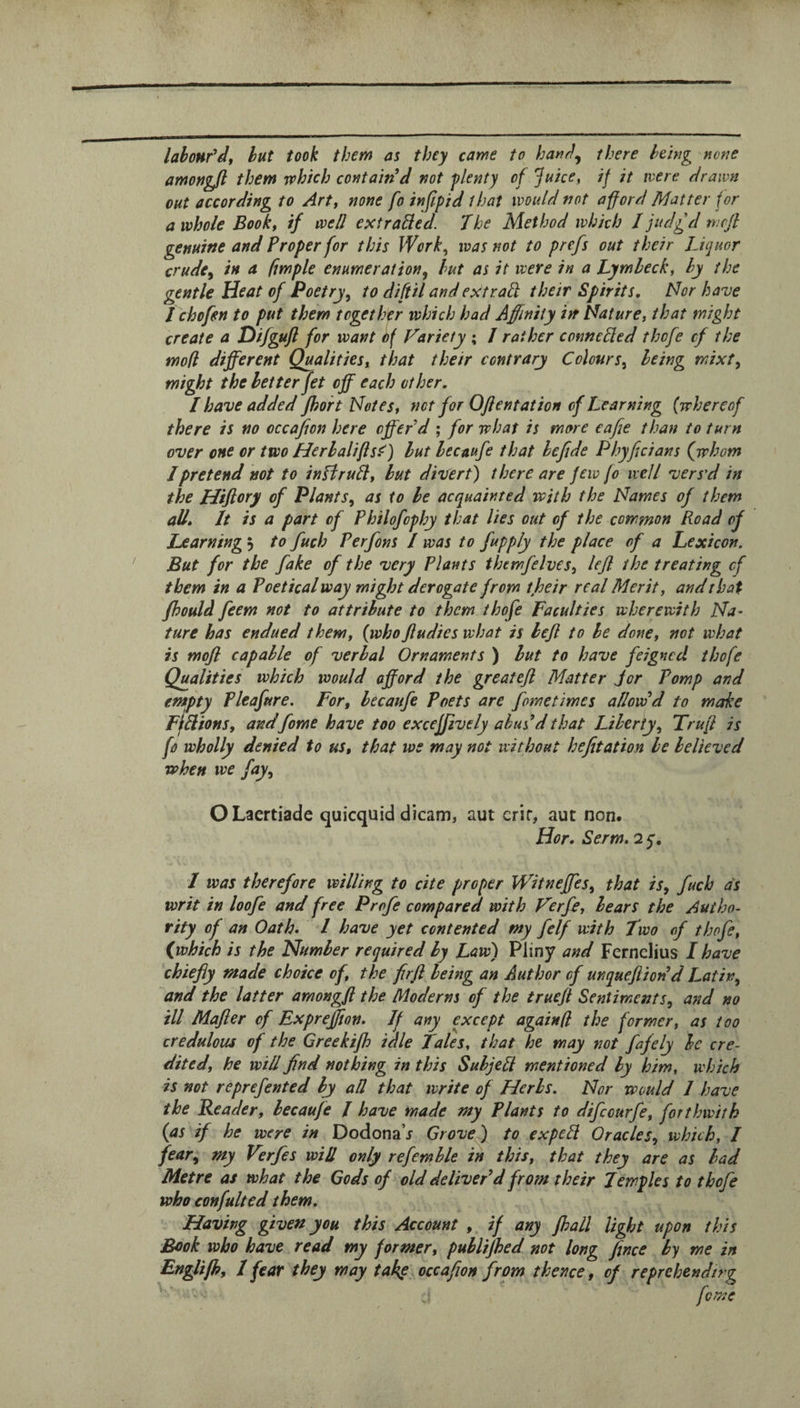 labour^df hut took them as they came to hat^rl^ there being none amongft them which contained not plenty of Juice, if it were drawn out according to Art, none fo infipid that would not afford Matter for a whole Book, if well ext railed. The Method which I judgd mcft genuine and Proper for this Work, was not to prefs out their Liquor crude^ in a fmple enumeration, hut as it were in a Lymleck, by the gentle Heat of Poetry, to difiil andextrall their Spirits, Nor have I chofen to put them together which had Affinity in Nature, that might create a Hifguft for want Sf Variety ; J rather connelled thofe cf the mod different Qualities, that their contrary Colours, being mixt, might the better fet off each other, I have added fhoh Notes, net for Ojientat ion of Learning (whereof there is no occajion here offer d ; for what is more eafie than to turn over one or two Herhalifls^) but lecaufe that hcftde P by fid an s (^whom I pretend not to inBruH, but divert there are Jew fo well vers’d in the Hifiory of Plants, as to be acquainted with the Names of them all* It is a part cf Philofophy that lies out of the common Road of Learning 5 to fuch Perfons I was to fuppJy the place of a Lexicon, But for the fake of the very Plants themfelves, lefi the treating cf them in a Poetical way might derogate from their real Merit, and that jhould feem not to attribute to them thofe Faculties wherewith Na¬ ture has endued them, (whoJludies what is befi to be done, not what is mofl capable of verbal Ornaments ) but to have feigned thofe Qualities which would afford the greatefi Matter jor Pomp and empty Pleafure, For, lecaufe Poets are fometimes allow d to make FifPlions, andfame have too excejfively abused that Liberty, Trufi is fo wholly denied to us, that we may not without hefitation he believed when we fay, OLaertiade quicquid dicam, aut crir, aut non. Hor, Serm. 2 q, 1 was therefore willing to cite proper Witneffes, that is, fuch as writ in loofe and free Profe compared with Verfe, bears the Autho¬ rity of an Oath. I have yet contented my felf with Two of thofe, (which is the Number required by Law) Pliny and Fernclius I have chiefly made choke of, the firft being an Author cf unquefiiodd Latin, and the latter amongfl the Moderns of the truejl Sentiments, and no ill Mafier cf Expreffton. If any except again (I the former, as too credulous of the Greekijh idle tales, that he may not fafely be cre¬ dited, he will find nothing in this Sub jell mentioned by him, which is not reprefented by all that write of Herbs. Nor would 1 have the Reader, becaufe / have made my Plants to difeourfe, forthwith (as if he were in Dodona’j Grove) to expell Oracles, which, I fear, my Verfes will only refemble in this, that they are as had Metre as what the Gods of old deltvePd from their Temples to thofe who confulted them. Having given you this Account , if any Jhall light upon this Book who have read my former, puhlijhed not long fince by me in Engltfh, 1 fear they may take occafion from thence, cf reprehending feme