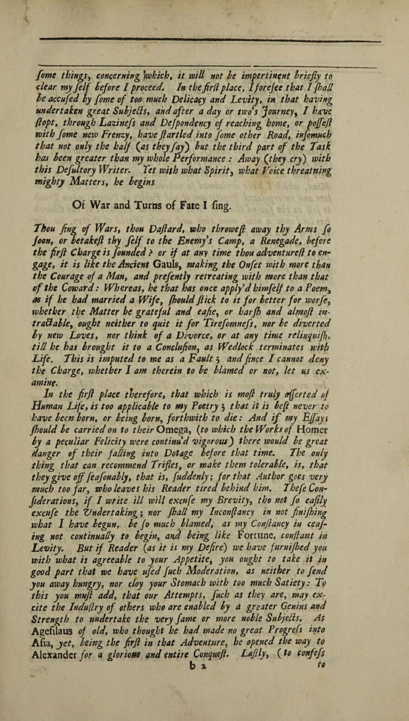 fome things^ concerning }which, it will not he impertinent briefly to clear my felf before I proceed. In the firllplace, I/oreJee that /pad he accufed by fome of too much Delicacy and Levity, in that having undertaken great Subjedst and after a day or two^s Journey^ / have flopt, through Lazinefs and Dejpondency of reaching home, or poffefl with fome new Frenzy, have flartled into fome other Roadt infomuch that not only the half (^as they fay^ but the third part of the Task has been greater than my whole Performance : Away (they cry) with this Defultory Writer. Tet with what Spirit^ what Voice threatning mighty Matters, he begins Of War and Turns of Fate I (ing. Thou fing of Wars, thou Daflard, who throwefl away thy Arms fo Jeon, or betakeft thy felf to the Bnemfs Camp, a Renegade, before the frfl Charge is founded > or if at any time thou adventured to en¬ gage, it is like the Ancient Gauls, making the Onfet with more than the Courage of a Man, and prefently retreating with more than that of the Coward: Whereas, he that has once applfd himfelf to a Poem^ as if he had married a Wife, fhould flick to it for better for worfe, whether the Matter be grateful and eafte, or harfh and almofl in- traUable, ought neither to quit it for Tirefomnefs, nor be diverted by new Loves, nor think of a Divorce, or at any time relin^uijh, tid he has brought it to a Conclujiony as Wedlock terminates with Life. This is imputed to me as a Fault 5 and flnce I cannot deny the Charge, whether I am therein to be blamed or not, let us ex¬ amine. In the firft place therefore, that which is mofl truly offer ted of Human Life, is too applicable to my Poetry 3 that it is be ft never to have been born, or being born, forthwith to die: And if my Effays fhould be carried on to their Omega, (to which the Works of Homer by a peculiar Felicity were continud vigorous') there would be great danger of their fading into Dotage before that time. The only thing that can recommend Trifles, or make them tolerable, is, that they give off feafonably, that is, fuddenly; for that Author goes very much too far, who leaves his Reader tired behind him, Thefe Con- Jtderations, if 1 write ill will excufe my Brevity, tho not fo eaflly excufe the Undertaking; nor fhad my Inconfancy in not finijbing what I have begun, be fo much blamed, as my Conflancy in ceaf ing not continually to begin, and being like Fortune, conllant in Levity, But if Reader (as it is my Defire) we have fnrnifhed you with what is agreeable to your Appetite, you ought to take it in good part that we have ujed fuch Moderation, as neither to fend you away hungry, nor cloy your Stomach with too much Satiety: To this you mufl add, that our Attempts, fuch as they are, may ex- cite the Jndu(lry of others who are enabled by a greater Genius and Strength to undertake the very fame or more noble Subjefls, As Agefilaus of old, who thought he had made no great Progrefs into Afia, yet, being the firft in that Adventure, he opened the way to Alexandera gloriotts and entire Conqueft, Laflly, (to confefs b % to