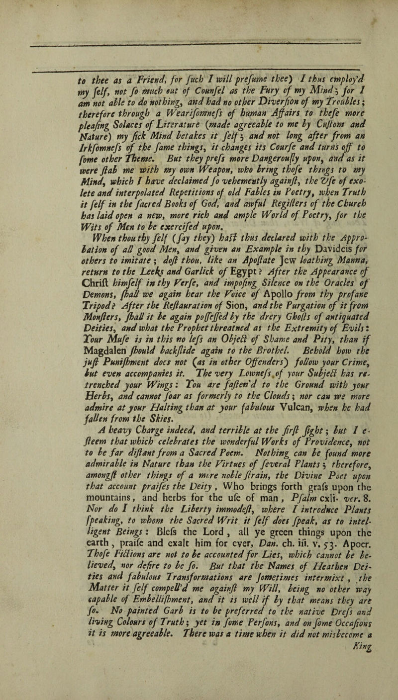 to thee as a Friend^ for fuch 1 will prefume thee) I thus employed my felf, not fo much out of Cotmfel as the Fury of my Mind 5 for 1 am not able to do nothings and had no other Diverfion of my Troubles; therefore through a Wearifomnefs of human Affairs to thefe more pleajing Solaces of Literature {made agreeable to me by Cuftom and Pfature) my fick Mind betakes it felf 5 and not long after from an Irkfomnefs of the fame things^ it changes its Courfe and turns off to fome other Theme. But they prefs more Dangeroufly upon^ and as it were flab me with my own fVeapon, who bring thofe things to my Mind^ which I have declaimed fo vehemently again]}, the Vfe of exo- lete and interpolated Repetitions of old Fables in Poetry, when Truth it felf in the facred Books of God, and awful Regiflers of the Church has laid open a new, more rich and ample World of Poetry^ for the Wits of Men to be exercifed upon. When thou thy felf {fay they) haH thus declared with the Appro¬ bation of aU good Men^ and given an Example in thy Davidcis for others to imitate ; dofl thou, like an Apofate jew loathing Manna, return to the Leeks and Garlick of Egypt > After the Appearance of Chrift himfelf in thy Terfe, and impofjng Silence on the Oracles of Demons, fhall we again hear the Voice of Apollo from thy profane Tripod t After the Reft aur at ion of Sion, and the Purgation of it from Monfters, fhall it be again poffeffed by the drery Gholls of antiquated Deities^ and what the Prophet threatned at the Extremity of Evils i Tour Mufe is in this no left an ObjeR of Shame and Pity, than if Magdalen backjlide again to the Brothel. Behold how the juft Punifhment does not (as in other Offenders') follow your Crime^ hut even accompanies it. The very Lcwnefs^of your SuljePl has re¬ trenched your Wings: Tou are faftend to the Ground with your Herbsy and cannot foar as formerly to the Clouds; nor can we more admire at your Halting than at your fabulous Vulcan, when he had fallen from the Skies. A heavy Charge indeed, and terrible at the fir ft fght; but I e- fteem that which celebrates the wonderful Works of Providence, not to be far diftant from a Sacred Poem. Nothing can he found more admirable in Nature than the Virtues of feveral Plants 5 therefore, amongft other things of a more noble ftrain, the Divine Poet upon that account praifes the Deity , Who brings forth grafs upon the mountains, and herbs for the ufe of man, Pfalm cxli* vcr. 8. Nor do I think the Liberty immodeft, where I introduce Plants [peaking, to whom the Sacred Writ it felf does fpeak, as to intel¬ ligent Beings: Blefs the Lord , all ye green things upon the earth, praife and exalt him for ever, Dan. ch. iii. v. 53. Apocr. Thofe FiHions are not to be accounted for Lies, which cannot he be¬ lieved, nor defire to he fo. But that the Names of Heathen Dei¬ ties and fabulous Transformations are fometimes intermixt , the Matter it felf compelled me againfl my Will, being no other way capable of Embellifhment, and it is well if by that means they are fo. No painted Garb is to be preferred to the native Drefs and living Colours of Truth; yet in fome Perfons, and on fome Occafions it is more agreeable. There was a time when it did not misbecome a