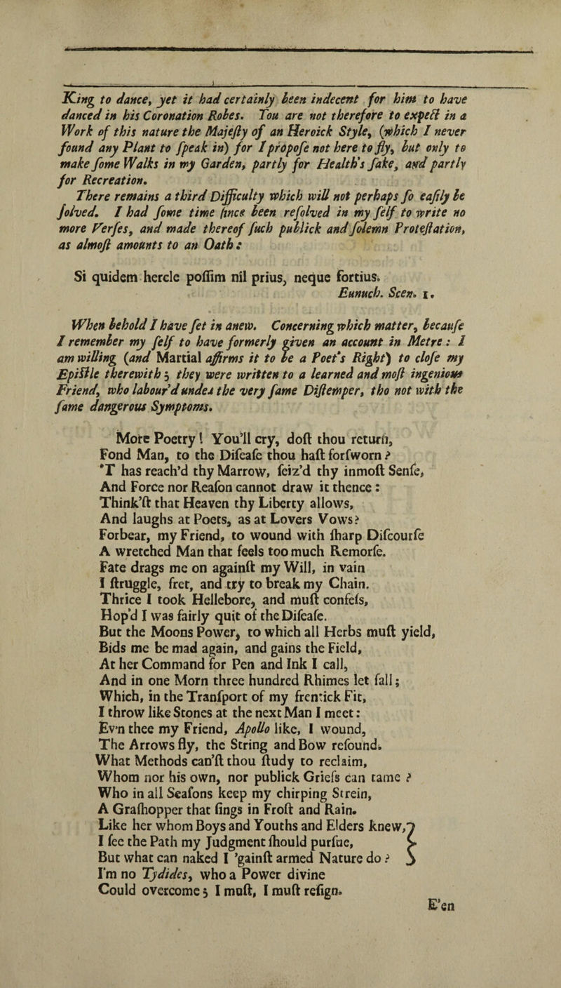 J K-ing to dance, yet it had certainly been indecent for him to have danced in his Coronation Rohes. Tou are not therefore to expe^l in a Work of this nature the Majefly of an Heroick Style^ (jehich I never found any Plant to [peak in) for IprOpofe not here to fly^ hut only to make fome Walks in my Garden, partly for Health's fake, and partly for Recreation, There remains a third Difficulty vohich will not perhaps fo eafily he folved, / had fome time (mcs been refolved in my felf to write no more Verfes, and made thereof fuch puhlick and f&lemn Frotejiation, as almoft amounts to an Oath : Si quidem hercle poflim nil prius^ neque fortius. Eunuch. Seen, i. When behold I have fet in anew. Concerning which matter^ hecaufe I remember my felf to have formerly given an account in Metre : I am willing (and Martial affirms it to be a FoeFs Right) to clofe my Epilile therewith 3 they were written to a learned and mofl ingenious Friend, who labour d undea the very fame Dijiemper, tho not with the fame dangerous Symptoms, More Poetry I Youll cry, doft thou return, Fond Man, to the Difeafe thou haft forfworn ? *r has reach’d thy Marrow, feiz’d thy inmoft Senfe, And Force nor Reafon cannot draw it thence: Think’ft that Heaven thy Liberty allows. And laughs at Poets, as at Lovers Vows? Forbear, my Friend, to wound with ftiarp Diftourfe A wretched Man that feels too much Remorfe. Fate drags me on againft my Will, in vain 1 fttuggle, fret, and try to break my Chain. Thrice I took Hellebore, and muft confefs. Hop’d I was fairly qujt of the Difeafe. But the Moons Power, to which all Herbs muft yield, Bids me be mad again, and gains the Field, At her Command for Pen and Ink I call, And in one Morn three hundred Rhimes let fall; Which, in the Tranfport of my frentick Fit, I throw like Stones at the next Man 1 meet: Ev’n thee my Friend, Apollo like, I wound. The Arrows fly, the String and Bow refoundi What Methods can’ft thou ftudy to reclaim. Whom nor his own, nor publick Griefs can tame ? Who in all Seafons keep my chirping St rein, A Grafliopper that lings in Froft and Rain. Like her whom Boys and Youths and Elders knew, I fee the Path my Judgment Ihould purfue. But what can naked I ’gainft armed Nature do i I'm no Tydidcs, who a Power divine Could overcome 5 1 muft, I muft refign. E»en