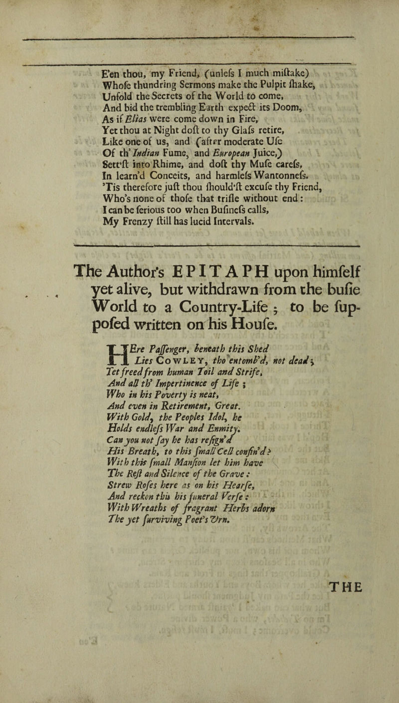 ir E’en thou, my Friend, ('unlefs I much miftake) Whofe thundring Sermons make the Pulpit lhake, Unfold the Secrets of the World to come, And bid the trembling Earth exped its Doom, As if Eltas were come down in Fire, Yet thou at Night doft to thy Glafs retire, Like one of us, and (aftfr moderate Ufe Of ^Indian Fume, and European Juice,) Sett’ft into Rhime, and doft thy Mufe carefs, In learn’d Conceits, and harmlefs Wantonnefs. Tis therefore juft thou fhould’ft excufe thy Friend, Who’s none of thofe that trifle without end: I can be ferious too when Bufincfs calls. My Frenzy (till has lucid Intervals. The Author's EPITAPH upon himfelf yet alive, but withdrawn from the bufie World to a Country-Life ; to be fup- pofed written on his Houfe. tJErtf Pajfenger, beneath this Shed 1 Z./fjGowLEY, thoi^entomFdj not deadly Tet freed from human Toil and Strife^ And all thl Impertinence of Life ; Who in his Poverty is neatt And even in Retirement, Great. With Goldy the Peoples Idol^ he Holds endlefs War and Enmity^ Can you not fay he has refigda His Breath, to this final/ Cell confidd^ With this (mail Manfion let him have The Reft and Silence of the Grave : Strew Rofes here as on his Hearfe, And reckon this his funeral Verfe : - With Wreaths of fragrant Herbs adorn The yet furviving PoefsVrn,