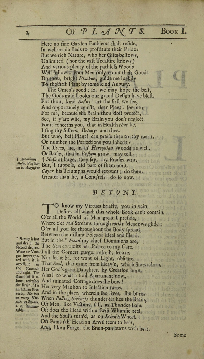 Here no fine Garden Emblems fhall refidc, In well-roadc Beds to proflitute their Pride.* But we rich Nature, who her Gifts bellows. Unlimited ('nor the valt Treafure knowsj And various plenty of the pathlcfs Woods Will fallow 5 poor Men only count thgir Goods. D(>theu, bright Phxhus^ guide me luckily To thQ'firfi: Plant by Tome kind Augury. The Omen’s good ; fo, we may hope the befl. The Gods mild Looks our grand Defign have blelt. For thou, kind Eet^ny! art the firll we fee, And opportunely cpm’ft, dear Plaot I for me; For me, becaufe the Brain thou doft protccl, See, if y’are wife, my Brain you don’t neglefl. For it concerns you, that in Health that be, I fing thy Sifters, Betony! and thee. But who, beft Plant! can praife thee to thy merit, Or number the Perfciftions you inherit ? The Trees, h?> in th’ Hircynian Wpod^ as well, Or R.ofes, that in grow, may tell. ^ Antoninus ^ f at large, they fay, thy Praifes writ, did pare of them omit. C^jar his Triumphs wou d recount \ do th«u, Greater than he, a Conq’refs 1 do fo now. * Betony is hot and dry in the fecond degree. Wine or Vine¬ gar impregna¬ ted with it, is •xcellent for the Stomach and Sight. The Smell of it a- lone refrcflies the Brain. ’Tis an Italian Pro¬ verb, He has as many \ir- sues asBatony, ». e. innume- Fable. s E r 0 N r. TO know my Virtues briefly, you in vain Defire, all which this whole Book can’t contain. O’er all the World of Man great I prefide, Where e’er re^i Streams through ntilky Meadows glide ; O’er all you fee throughout the Body fpread, Between the diftant Poles of Heel and Head. But in the^ Head my chief Dominions are, The commits her Palace to my Care. I all the Corners purge, refrcfti, fecure, Nor let it be, for want of Light, obfeuro. That Souk that came from Heav’n, which Stars adorn, Her God’s great Daughter, by Creation born, Alas! to what a frail Apartment now, And ruinated Cottage does file bow ! Her very Manfion to Infedlion turns, And in the place, wherein ftie lives, fire burns. When Falling^ Skknefs thunder-firikes the Brain, Olt Men, like Viiftims, fall, as Tbunder-flain, Oft does the Head with a (Wife Whimfie reel. And the Soul’s turn’d, as on lxtoH% Wheel. Oft Pains i’lh* Head an Anvil feem to bear, Anti, like a Forge, the Brain-pan burns with haat.