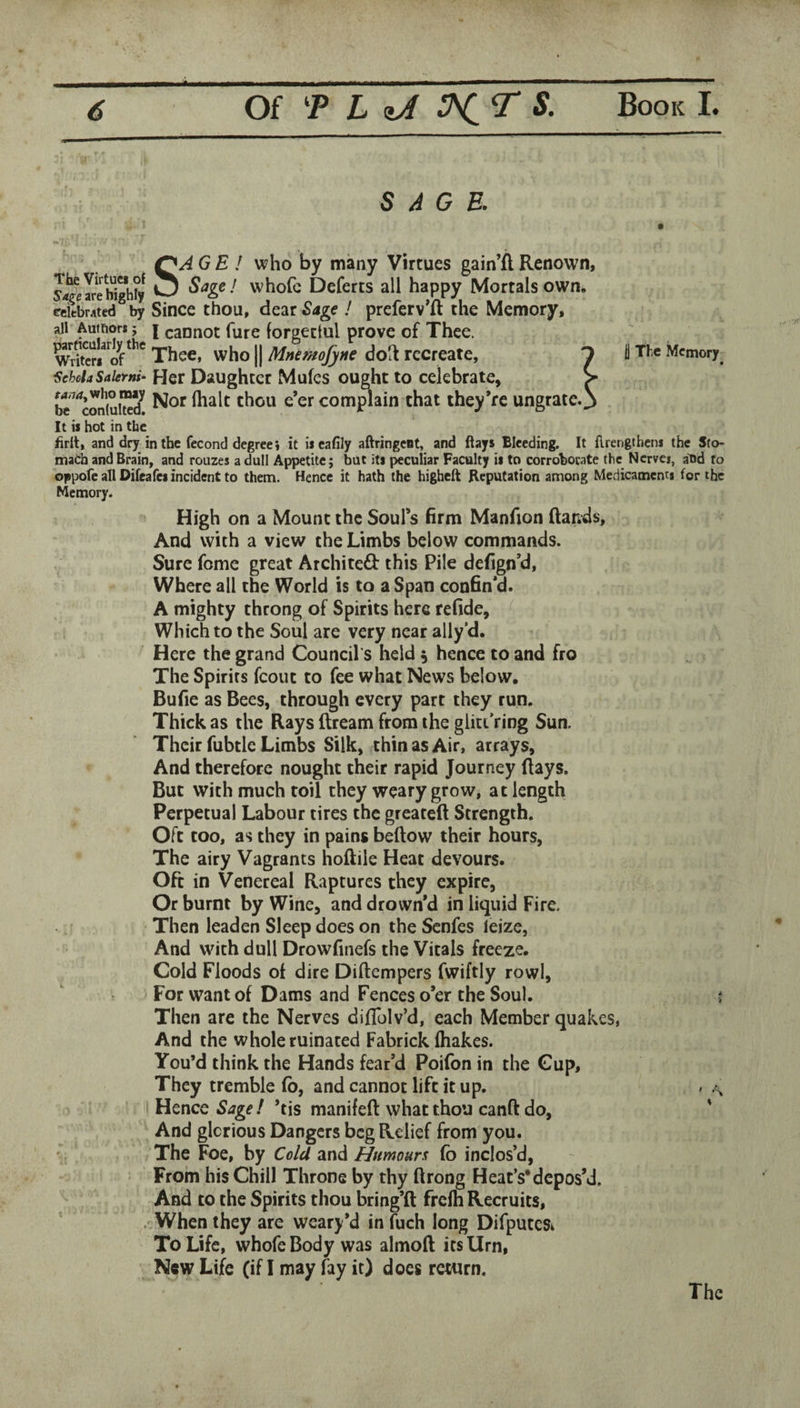 SAGE. SAGE I who by many Virtues gain’ARenown, whofc Deferts all happy Mortals own. eSbMted^ by Since thou, dear ! preferv’ft the Memory, all Auffior*; j caDnot fure forgectul prove of Thee. wdter/* Thee, who || Mnemofyne dolt recreate, T i The Memory^ ^chchSaierni- Her Daughter Mufes ought to celebrate, > be ^^coniui”? comj^ain that iheyVe ungrate.^ It is hot in the iirit, and dry in the fecond degree i it iscafily aftringeat, and Bays Bleeding. It ftrengthens the Sto« maCh and Brain, and rouzes a dull Appetite; but its peculiar Faculty is to corroborate the Nerver, abd to oppofc all Oifeafes incident to them. Hence it hath the higheft Reputation among Medicaments for the Memory. High on a Mount the Soul’s firm Manfion ftands. And with a view the Limbs below commands. Sure feme great Arcliiteft this Pile defign’d, Where all the World is to a Span confin’d. A mighty throng of Spirits here refide. Which to the Soul are very near ally’d. Here the grand Council's held ^ hence to and fro The Spirits fcout to fee what News below. Bufie as Bees, through every part they run. Thick as the Rays ftream from the glittVing Sun. Their fubtle Limbs Silk, thin as Air, arrays. And therefore nought their rapid Journey flays. But with much toil they weary grow, at length Perpetual Labour tires the greatefl Strength. Oft too, as they in pains beflow their hours. The airy Vagrants hoftile Heat devours. Oft in Venereal Raptures they expire, Or burnt by Wine, and drown’d in liquid Fire. Then leaden Sleep does on the Senfes leize, And with dull Drowfinefs the Vitals freeze. Cold Floods of dire Diftempers fwiftly rowl. For want of Dams and Fences o’er the Soul. j Then are the Nerves diflblv’d, each Member quakes, And the whole ruinated Fabrick (hakes. You’d think the Hands fear’d Poifon in the Gup, They tremble (b, and cannot lift it up. » .\ Hence Sage ! ’tis manifefl what thou canft do, ' And glorious Dangers beg Relief from you. The Foe, by Cold and Humours fo inclos’d. From his Chill Throne by thy ftrong Heat’s*depos’d. And to the Spirits thou bring’ft frclh Recruits, . When they are weary*d in (uch long DifputcSi To Life, whofe Body was almofl its Urn, New Life (if I may fay it) does return. The