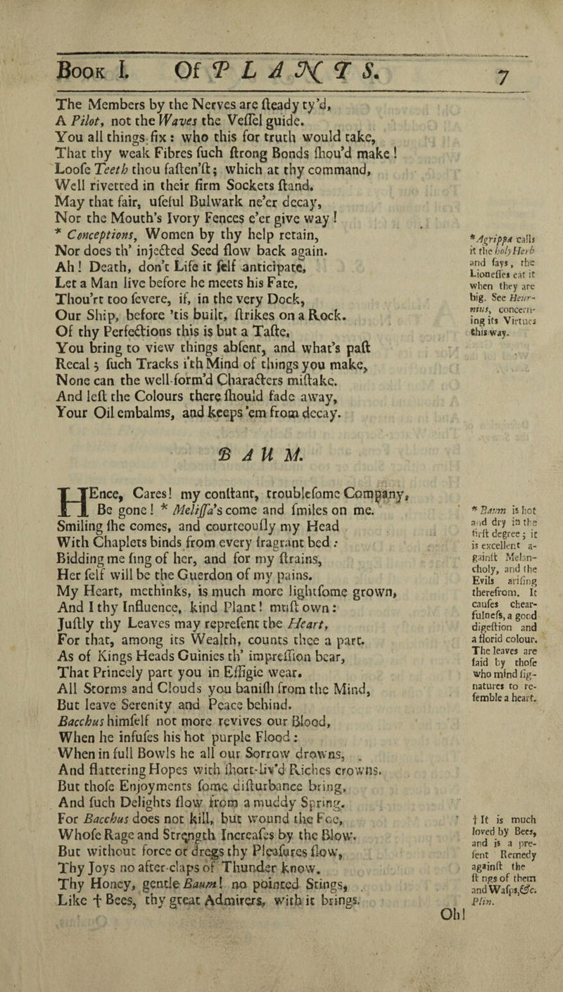 Book I. Of I ^ ^ The Members by the Nerves are fteady ty’d, A Pilotj not the Waves the Veflel guide. You all chingS;fix: who this for truth would take, That thy weak Fibres fuch ftrong Bonds fliou’d make ! Loofe Teeth thou faften’ft; which at thy command. Well rivetted in their firm Sockets ftand. May that fair, ufeful Bulwark ne’er decay, Nor the Mouth’s Ivory Fences e’er give way ! * Conceptions, Women by thy help retain, Nor does th* inje£led Seed flow back again. Ah I Death, don’t Life it fclf anticipate. Let a Man live before he meets his Fate, Thou’rt too fevere, if, in the very Dock, Our Ship, before ’tis built, ftrikes on a Rock. Of thy Perfections this is but a Tafte, You bring to view things abfenr, and what’s paft Recal 5 fuch Tracks i’thMind of things you make. None can the well-form’d Characters miltakc. And left the Colours there fliould fade away, Your Oil embalms, and keeps’em from decay. *^Agripfit calls it tiie holy Herb and fays, rhe l-ioneflei eat it when they are big. See Heur- nitis^ concern' ingits Virtues this way. ^ J U M. HEnce, Cares! my conltanr, troublcfomeCompany, Be gone! * Melijfas come and fmiles on me. Smiling Ihe comes, and courteoufly my Head With Chaplets binds from every fragrant bed .* Bidding me fing of her, and for my drains, Her felf will be the Guerdon of my pains. My Heart, methinks, is much more ligbtfome grown, And I thy Influence, kind Plant! miift own: Juftly thy Leaves may reprefent the Hearty For that, among its Wealth, counts thee a part. As of Kings Heads Cuinies th’ imprcftion bear. That Princely part you in Efiigie wear. All Storms and Clouds you banifli from the Mind, But leave Serenity and Peace behind. BacchushimkM not more revives our Blood, When he infufes his hot purple Flood ; When in full Bowls he all our Sorrow drowns, And flattering Hopes with Ihort-liv’d Pvicbes crowns. But thofe Enjoyments fome difturbance bring. And fuch Delights flow from a muddy Spring. For Bacchus does not kill, but wound the Fee, Whofe Rage and Str^gth irrereafes by the Blow’. But without force or dregs thy Pleafures flow, Thy Joys no after-claps of Thunder know. Thy Honey, Baum\ no pointed Stings, Like t Bees, thy great Admirers, with it brings. * Baum is hot and dry in ti e tirlt degree j it is excellent a- grtinlt Melnn- choly, and the Evils arifing therefrom. It caufes chear- fulncfs, a good digeftion and a florid colour. The leaves are laid by thofe who mind fig- natures to rc- femble a heart. t It is much loved by Bees, and is a i:)re- lent Remedy againll the fl ngs of them .and Wafj'SjC^c. PUn. Olil