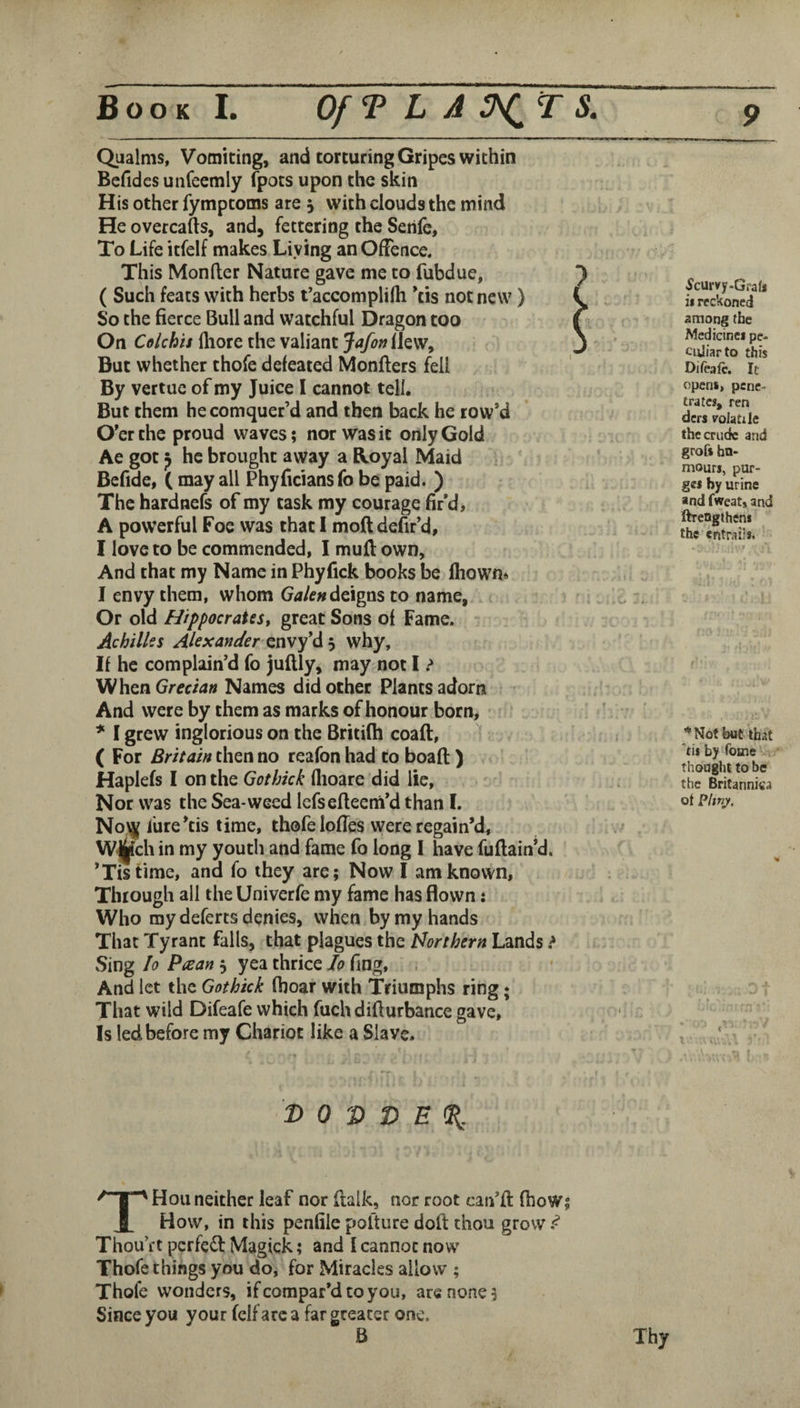 Qualms, Vomiting, and torturing Gripes within Befidcs unfeemly (pots upon the skin His other fymptoms are j with clouds the mind He overcafts, and, fettering the Senfe, To Life itfelf makes Living anOfTence. This Monfter Nature gave me to fubdue, J ( Such feats with herbs t’accomplilh *tis not new ) ( So the fierce Bull and watchful Dragon too f On Colchit Ihore the valiant Jafon llew, j But whether thofe defeated Monflers fell By vertue of my Juice I cannot tell. But them hecomquerM and then back he row’d O’er the proud waves; nor was it only Gold Ae got ^ he brought away a Royal Maid Befide, ( may all Phyficians fo be paid. ) The hardnefs of my task my courage fir’d, A powerful Foe was that I moft defir’d, I love to be commended, I muft own. And that my Name in Phyfick books be lliown* I envy them, whom deigns to name, Or old Hippocrates, great Sons of Fame. Achilles Alexander di'-y why. If he complain’d fo juftly, may not I > When Grecian Names did other Plants adorn And were by them as marks of honour born, ' * I grew inglorious on the Britilh coaft, ? ( For Britain then no reafon had to boafi:) Haplefs I on the Gothick flioare did lie. Nor was the Sea-weed lefsefteem’d than I. No^ fure’tis time, thofe lofies were regain’d, W^ch in my youth and fame fo long I have fuftain’d. ’Tistime, and fo they are; Now I am known. Through all the Univerfe my fame has flown: Who my deferts denies, when by my hands That Tyrant falls, that plagues the Northern Lands > Sing lo Paan 5 yea thrice Jo fing. And let the Gothick fiioar with Triumphs ring; That wild Difeafe which fuch difiurbance gave. Is led before my Chariot like a Slave. I> 0 V 3) E % Scurvy-Grafs is reckoned among the Medicines pe¬ culiar to this Difeafe. It opens, pene¬ trates, ren ders volatile the crude and grofs hn- mours, pur¬ ges by urine and fweat, and ftrengtheni the entrails. * Not but that ’til by feme thought to be the Britanniea of Phny. THou neither leaf nor ftalk, nor root can’ll fboW; How, in this penfile polture doll: thou grow ^ Thou’ft pcrfe£l Magick; and i cannot now Thofe things you do, for Miracles allow ; Thofe wonders, ifeompar’dtoyou, are none 5 Since you your felfarc a far greater one. 6 Thy