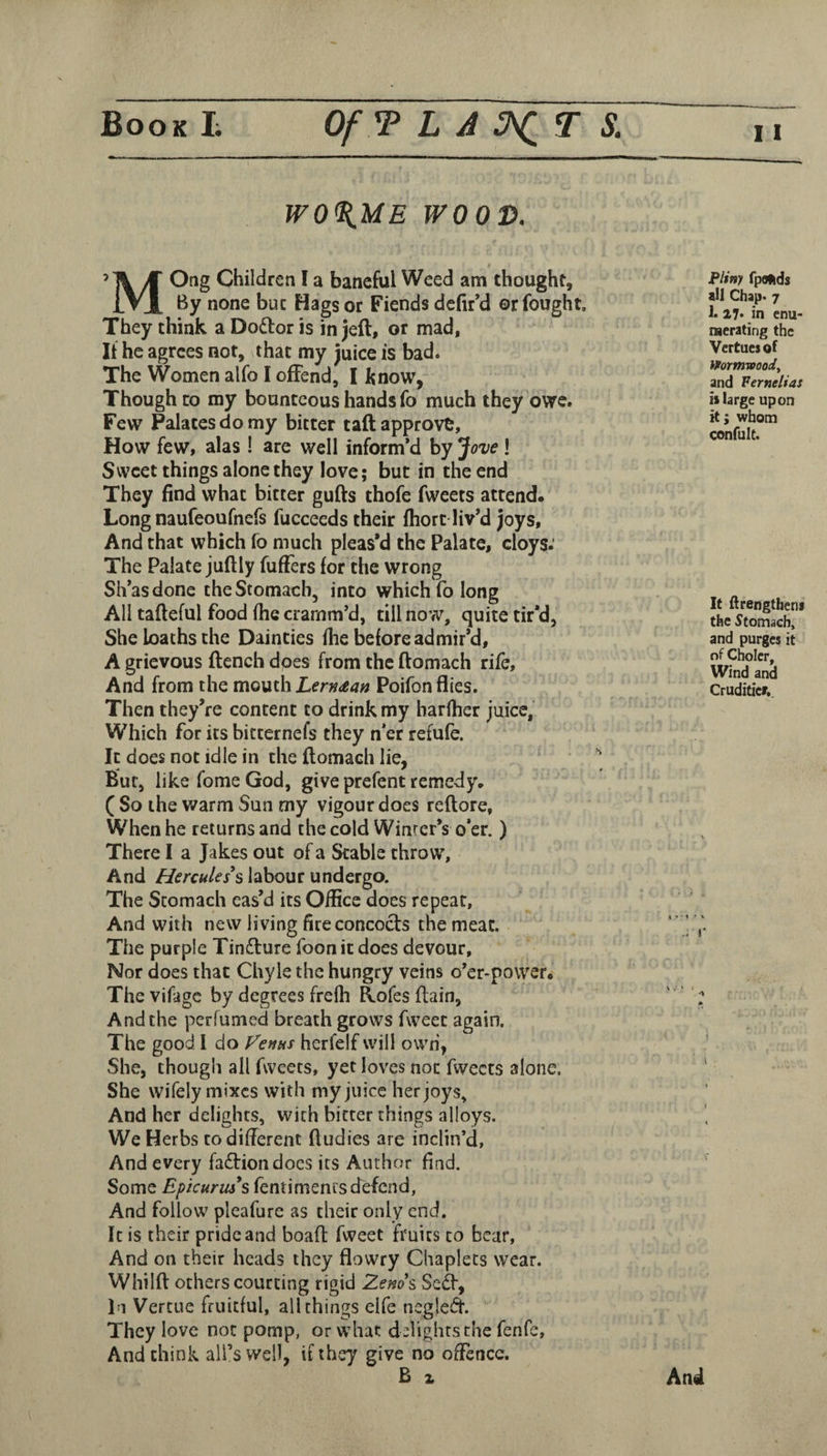 W0%ME WOOD. 11 Children I a baneful Weed am thought, iVX By none but Hags or Fiends defir’d or fought. They think a Do6lor is in jeft, or mad. If he agrees not, that my juice is bad* The Women alfo I offend, I know, Though to my bounteous hands fo much they owe. Few Palates do my bitter taft approve. How few, alas ! are well inform’d by *jove ! Sweet things alone they love; but in the end They find what bitter gufts thofe fweets attend. Long naufeoufnefs fucceeds their Ihort liv’d joys, And that which fo much pleas’d the Palate, cloys.' The Palate juftly fufFers for the wrong Sh’asdonc the Stomach, into which fo long All tafleful food fhe cramm’d, till now, quite tir’d, She loaths the Dainties fhe before admir’d, A grievous flench does from the ftomach rife. And from the mouth Lern^an Poifon flies. Then they’re content to drink my harfher juice, Which for its bitternefs they n’er refufe. It does not idle in the ftomach lie, Bur, like fome God, give prefent remedy. ( So the warm Sun my vigour does reftore, When he returns and the cold Winter’s o’er.) There I a Jakes out of a Stable throw, And Hercules*s labour undergo. The Stomach eas’d its Office does repeat. And with new living fire concocts the meat. The purple Tin£lure foon it does devour. Nor does that Chyle the hungry veins o’er-power. The vifage by degrees frefh Elofes ftain. And the perfumed breath grows fweet again. The good 1 do Fenus herfelf will own, She, though all fweets, yet loves not fweets alone. She wifely mixes with my juice her joys. And her delights, with bitter things alloys. We Herbs to different ftudies are inclin’d, And every fa£liondocs its Author find. Some Eftcuruss fentimenrs defend. And follow pleafure as their only end. It is their pride and boaft fweet fruits to bear, And on their heads they flowry Chaplets wear. Whilft others courting rigid Zenos, Sc(^, In Vertue fruitful, all things elfe negled. They love not pomp, or what delights the fenfe. And think all’s well, if they give no offence. B X Pliny fpolids all Chap* 7 1. 27* in enu¬ merating the Vcrtuei of Wormwood, and Fernelias »large upon it; whom confult. It ftrengtheni the Stomach, and purges it of Cholcr, Wind and Cruditicr,. * T • 1 * V J' And