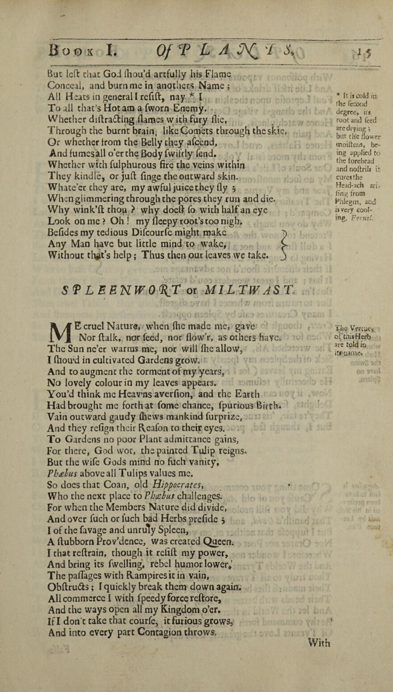Bat led ciuc Goi (liou’d artfully his Flame Conceal, and burn me in anothcrs Name ; All Heats in general I refill:, nay * I To all that’s Hot am a fworn Enerny. ^ Whether diftra£tlng flames with fury flie, Through the burnt brain, like Comets through theskic, Or whether Irom the Belly cl\ey afeend. And fumes all o’er the Body fwifily* fend. ^ Whether with fulphurous fire the veins within They kindle, or juft flnge the outward skin. Whate’er they are, my awful juice they fly 5 When glimmering through the pores they run and die. Why wink’ft thop,? why doeft fo with half an eye Look on me ? Oh ! my fleepy root’s too nigh. Befides my tedious Difeourfe might make Any Man have but little mijid to wake. Without tligt s help; Thus then out leaves we take. Sf LEEnW0%r ot MlLTlVASt t Me cruel Nature* when flie made me, gave Nor ftalk,, nor feed, nor flow’r, as others have. The Sun ne’er warms me, nor will fhe allow, I ftiou’d in cultivated Gardens grow. And to augment the torment of my years, No lovely colour in my leaves appears. You’d think me Heav’nsaverfion, and the Earth Had brought me forth at fome chance, fpurious Births Vain outward gaudy fliews mankind furprize. And they refign their f\eafon to their eyes. To Gardens no poor Plant admittance gains, For there, God woe, the painted Tulip reigns. But the wife Gods mind no fuch vanity, Ph^ehus above all Tulips values me. So does that Coan, old Hippocrates^ Who the next place to Phoebus challenges.’ For when the Members Nature did divide, And over fuch or fuch bad Herbs preflde 5 I of the favage and unruly Spleen, A ftubborn Providence, was created Qiieen. I that reftrain, though it refift my power. And bring its fwelling, rebel ^mor lower,' The pafTages with R.ampiresit in vain, Obftru(fts; I quickly break them down again. All commerce I with fpeedy force reftore. And the ways open all my Kingdom o’er. If I don’t take that courfe, it furious grows, And into every part Contagion throws. With * It is cold iti file fecotid degree, its root and feed are drying; but the flower moiitens, be¬ ing api)Iicd to the loreliead and noftrili it cures the Head-.ich ari. flng from S^'hlegrn, and is very cool¬ ing, FernsL The Vercucs Oi^'thisHerb arc told in iti-uame.