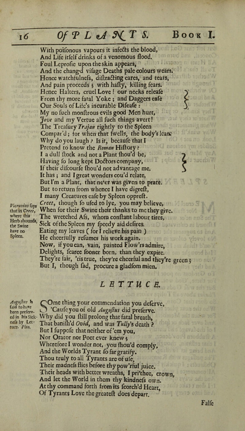 ( i6 Of T L iJ S. Book I. With poifonous vapours it infers the blood, And Life itfelf drinks of a venomous flood. Foul Leprofie upon the skin appears, ’ And the chang’d vifage Deaths pale colours wearsi Hence watchfulnefs, diftradling cares, and tears,* And pain proceeds 5 with hafty, killing fearSi Hence Halters, cruel Love ! our necks rclcafe From thy more fatal Yoke ; and Daggers ea(e Our Souls of Life’s incurable Difeafe : My no fuch monftrous evils good Men hurt, Jove and my Vertue all fuch things avert! The Treafury Trajan rightly to the Spleen Compar’d; for when that (wells, the body’s lean; Why do you laugh ? Is if, becaufe that I Pretend to know the Roman Hiftory ? I a dull (lock and notaPlant Ihou’d be. Having fo long kept Dodlrors company,' - If their difcourfe (hou’d not advantage me. It has; and I great wonders cou’d relate, But I’m a Plant, that ne*er was given to prate. But to return from whence I have digreft, I many Creatures eafe by Spleen oppreft. vuruvimh^, f’ though fo ufed to lye, you may believe, that in When for their Swine their thanks to me they give, where thii Xhc Wretched Afs, whom conftant labour tires, thc'^swine* *’ Sick of the Spleen my fpeedy aid defires, have no Eating my leaves ( for I relieve his pain ) He cheerlully refumes his work again. Now, if you can, vain, painted Flow’rs admire, Delights, fcarcc fooner born, than they expire. They’re fair, *tis true, they’re cheerful and they’re green 5 But I, though fad, procure a gladfom mien* LETTUCE. SOmc thing your commendation you deferve, ’Caufeyouof old Augujlm did prelerve. Why did you dill prolong that fatal breath. That banifli’d Ovid^ and was Ta/Z/s death ? But I fuppofe that neither of’em you. Nor Orator nor Poet ever knew 5 Wherefore I wonder not, you fliou’d comply. And the Worlds Tyrant (b far gratify. Thou truly to all Tyrants are of ufc. Their madnefs flies before thypow’rful juice. Their heads with better wreaths, Ipri’thee, crown, And let the World in them thy kindnefs own. At thy command forth from its fcorch’d Heart, Of Tyrants Love the greateft does depart. jtugujius Is faid to have been preferv- edin hisSick- nefs by Let¬ tuce. Pltn. Falfc