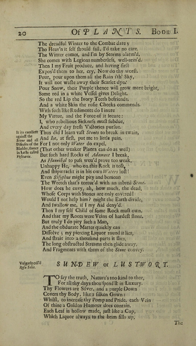 zo The dreadful Winter to the Combat dare 5 Tho Heav’nit felf fliould fall, I’d take no care. The Winter comes, andlra by Storms alarm’d. She comes with Legions numberlefs, well-arm’d. Then I my Fruit produce, and having firlt Expos’d them to her, cry. Now do thy word. Pour, pour upon them all the Rain i’th’ Sky, It will not wafte away their Scarlet dye.’ Pour Snow, their Purple thence will grow more bright, Some red in a white Veflel gives Delight. So the red Lip the Ivory Teeth befriends, And a white Skin the rode Cheeks commends. With fuch like Rudiments do I inure My Virtue, and the Force of it fecure: I, who rebellious Sicknefs muft fubdue, And every day frerti Vidfories purfue. It its excelleflt Thus did I learn vafl: Stones to break in twain, Sf a^d all And Ice, at firft, put me to little pain, Difeafesof the For I not Only iVater do expel, ^ Bladder,thence other Weaker Plants can do as well) yeficari^ ^ Rocks of Adamant I break. As Hannibal to pafs wou’d prove too weak. Unhappy He, who on this Rock is toff, And (hipwrackt is in his own Waters loft! Even Sifyphus might pity and bemoan The Wretch that’s tortur’d with an inbred Stone, How does he envy, ah, how much, the dead, Whofe Corps with Stones are only covered! Would I not help him } might the Earth divide. And fwallow me, if I my Aid deny’d. Then I my (elf Child of (bme Rock muft own. And that my Roots were Veins of hardeft ftone. But truly I do pity fuch a Man, And the obdurate Matter quickly can DifTolve 5 my piercing Liquor round it lies, And (trait into a thoufand parts it flies. The long obftruiftred Streams then glide av*^ay. And Fragments with them of the Stone convey. ^gariyaii'd 5 2V-® EW or L U S T-JV 0 (^T. TO fay the truth. Nature’s too kind to thee. For all thy days thou fpcnd’ft in Luxury. Thy Flowers arc Silver, and a purple Down Covers thy Body, like a filken Gown: ' Whilft, to increaie thy Pomp and Pride, each Vein Of thine a Golden Humour does contain. Each Leaf is hollow made, juft like a Cup, Which Liquor always to the brim fills up. The