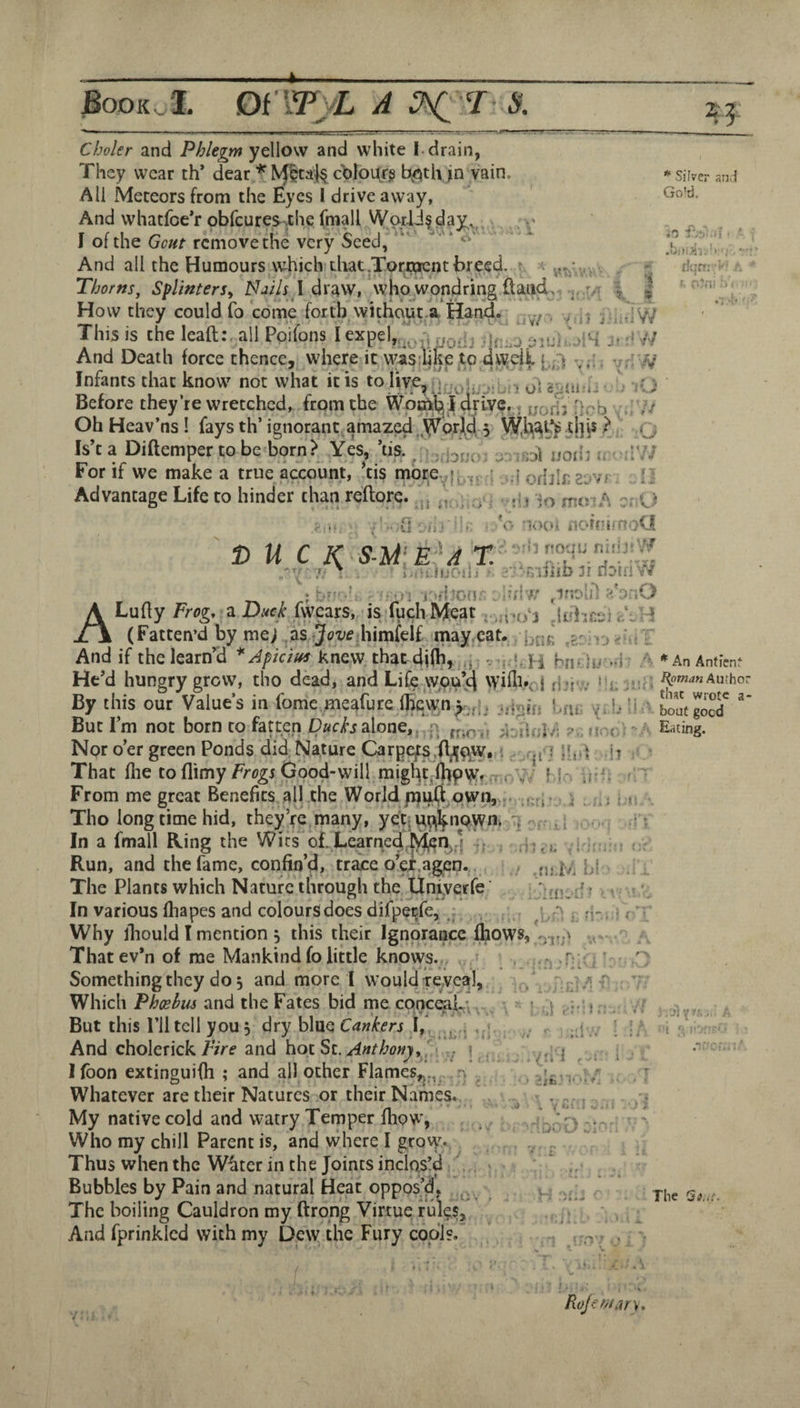 T/T Choler and Phlegm yellow and white |. drain, They wear th* dear * cblour^ b^Oth in vain AH Meteors from the Eyes I drive away, And whatfoe’r pbfeures .the fmall Worlds day, I of the Gout remove the very Seed, ' ‘ And ail the Humours which diat.Tor.tacnt breed. Thorns^ SplinterSy NjUs A dr^vv, whoLWondring ftatid How they could fo come forth withqut.a Hand. j This is the lead:, all Poifons I exjpel,.^j^q ;h;-.o jiui  >14 And Death force thence, where it vyasilrke to dwell v;'; v,i// Infants that know not what it is to five, Before they’re wretched, from the Wpthl^Jj dti-VC.. Oh Heav’ns ! fays th’ ignorant amaz^ yorjeji 3 W,h^t^d]i5 >;■ 'g Is’ta Diftemper to be born? Yes, Vis. / . bno- nodi u For if we make a true account, *tis morevfj^fr Advantage Life to hinder than reftore. 'j - i I * Silver an;} Go'd. .0 fvi -li • ' dnr?-' ' ■ . 'J fit a D U - ' hin.iuf-il.! II nDrn w r ; :,>n iGfhon: ^inolil d odjl£ 2'GVf . ;> j io rntnA er:0 ' norrtfnoU i4 rouu rsi.'ijtV'.^ Sv ■it ’ * ; y •; t::' -.1 I A Lufly Frog, z Duck (wears, isTuchMeat ^ ,a.o4 ±\ (Fatten’d by me; as himfelf mayrCat. ,gr;v:>>HiT And if thelearnVi *Apicius knew, thatdiih, .j •hn-')u -I: - »AnAnticnf He’d hungry grow, tho dead, and Life wou’h WiHi'ci dha* By this our Value’s in fonie meafute (licwn>',|. ..ipj-j, l,uc y;b li 4outgood'  Sue 1 m DOC born co fflCC^CD s sIodCj .. i\ rtiO-.f nr:.j;?''a Eating. Npr o’er green Ponds did, Nature Carpus .B^qyv. i ; .y} WA That file toflimy/regr Good-will might-lhpvify . (-\V Mg .{•: From me great Benefits all the World piu(i own,.. i i . ^ Tho long time hid, they’re,many, ye't-uqknQWn. In a fmall Ring the Wits of. Learned,4- ^ Yi'tf Run, and the fame, confin’d, trace o’ei.agen. .nj i/Md The Plants which Nature through the liniyerfe • ? . In various fliapes and colourSdoes difpeefe, , , . .j Why lliould I mention , this their Ignorance Ihows, Thatev’n of me Mankind fo little knows., f Something they do 5 and morel would revea]. Which Pheehm and the Fates bid me conceal*.. But this riltcll you, dry blue Cankers ,, And cholerick Fire and hoc Sc. Anthony.'. j , I (bon extinguifh ; and all other Flames,^., n .. Whatever are their Natures or their Names. My native cold and watry Temper fiiow, Who my chill Parent is, and where I grov\% Thus when the W4ter in the Joints inclas!d . Bubbles by Pain and natural Heat oppos’d, The boiling Cauldron my ftrong Virtue rulgs. And fprinklcd with my Dew the Fury cool?. • y 1 ■d ■Ji ;U j y.'{V^ ■'t p'' .r(Ul » \ ♦ - . 5 i V ij. < i. . G'J L/ V, i H The 'Si.it. I. Rojemary.