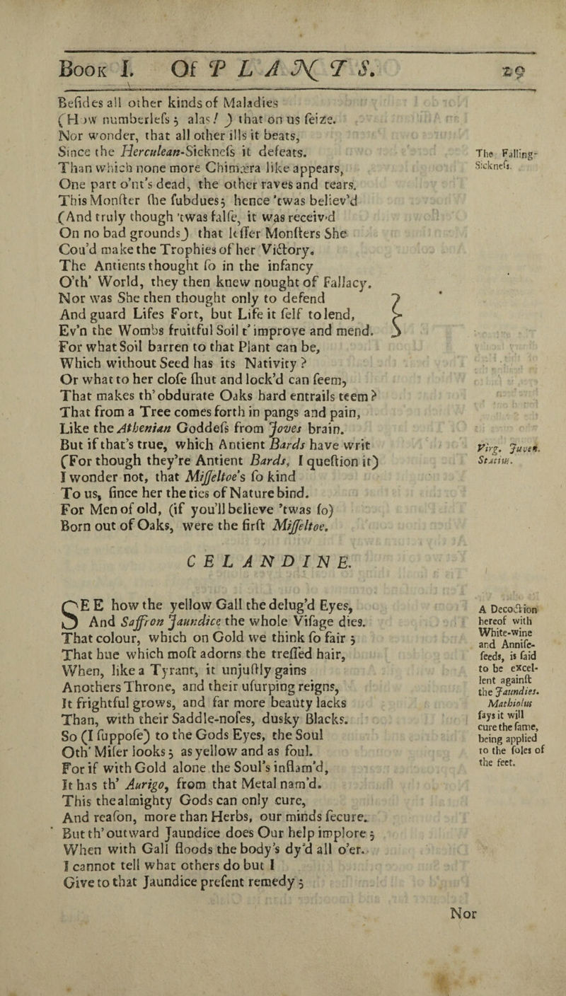_ \ __ Befidesall other kindsof Maladies ( H MV numberlefs 3 alas / ) that on us reiz:e. Nor wonder, that all other ills it beats, Since the Hcrculean-Sixckntk it defeats. Than which none more Chimxra like appears, One part o’nt’s dead, the other raves and tears. ThisMonfter Gie fubdues, hence’cwas believ'd (And truly though ’twas falfe, it was receiv'd On no bad groundsj that kfler Monfters She Cou’d make the Trophies of her Victory. The Antients thought fo in the infancy O’th’ World, they then knew nought of Fallacy. Nor was She then thought only to defend And guard Lifes Fort, but Life it felf to lend, Ev’n the Wombs fruitful Soil t’improve and mend. For what Soil barren to that Plant can be. Which without Seed has its Nativity ? Or what to her clofe (hut and lock’d can feem. That makes th’obdurate Oaks hard entrails teem? That from a Tree comes forth in pangs and pain, Like the Athenian Coddefs from Joves brain. But if that’s true, which Amient Bards have writ (For though they’re Antient Bards, I queftion it) I wonder not, that Mijjeltoes fo kind To us, fince her the ties of Nature bind. For Men of old, (if you’ll believe ’twas fo) Born out of Oaks, were the firft MiJJeltoe, C E L A N D I IS} E, The Falling- Sicknefs. yirg, Juve*t. StAtiw,. I SE E how the yellow Gall the delug’d Eyes, And Saffron Jaundice the whole Vifage dies. That colour, which on Gold we think fo fair j That hue which moft adorns the trefled hair, When, like a Tyrant, it unjuft!y gains Anothers Throne, and their ufurping reigns, It frightful grows, and far more beaiity lacks Than, with their Saddle-nofes, dusky Blacks. So (I fuppofe) to the Gods Eyes, the Soul Oth' Mifer looks, as yellow and as foul. For if with Gold alone the Soul’s inflam’d. It has th’ AurigOy from that Metal nam’d. This the almighty Gods can only cure, And reafon, more than Herbs, our minds fecure. But th’out ward Jaundice does Our help implore , When with Gall floods the body’s dy’d all o’er. I cannot tell what others do but I Give to that Jaundice prefent remedy 5 A DecOifVion hereof with White*wine and Annifc- feeds, is fa id to be excel¬ lent againft the Jaundies. Mathioluf fays it will cure the fame, being applied to the foies of the feet. Nor