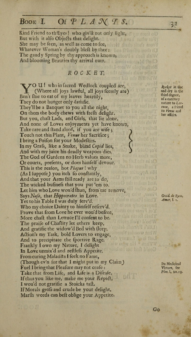 Kind Friend to th’Eyes! who giv’ft not only hghr, But with it alfo Objefts that delight. She may be feen, as well as come to fee, Whatever Woman’s doubly bleft by thee; The gaudy Spring by thy approach is known^ And blooming Beauties thy arrival own. ROCKET, YO U! whoinfacred Wedlock coupled are, (Where all joys lawful, all joys feemly are) Ben’t (hie to eat of my leaves heartily, They do not hunger only *fatisfie. They’ll be a Banquet to you all the night, On them the body chews with freih delight. But you, chaftLads, and Girls, that lie alone, And none of Loves enjoyments yet have known, Take care and ftand aloof, if you are wife 5 Touch not this Plant, Venus her Sacrifice 5 I bring a Poifon for your Modefties. In my Grafs, like a Snake, blind Cupid lies, And with my juice his deadly weapons dies. The God of Gardens no Herb values more, Or courts, prefents, or does himfclf devour. This is the reafon, hot Piapus 1 why (As I fuppofej you itch fo conftantly. And that your Arms dill ready are to do, The wicked bufinefs that you put ’em to. Let him who Love wou’dfhun, from'me removcj SsiysJNafo, th2Lt Hippocrates in Love. Yet to his Table I was duly ferv’d. Who my choice Dainty to himfelf referv’d. Prove that from Love he ever wou’d befree. More chad than Lettuce I’ll confent to be. The praife of Chadity let others keep. And gratifie the widow’d Bed with deep. Adlion’s my Task, bold Lovers to engage, And to precipitate the fportive Kage. Frankly I own ray Nature, I delight In Love unmix’d and redlefs Appetite. From curing Maladits I feek no Fame, (Though ev’n for that I might put in my ClaimJ Fuel I bring that Pleafure may not ceafe: Take that from Life, and Life is a Difeafe. If thus you like me, make me your Kepad, I wou’d not gratifie a Stoicks tad. If Morals grofsand crude be your delight, Marfh weeds can bed oblige your Appetite. 3.* is hbt and dry in the third degree, of a contrary nature to Let¬ tuce, a friend to Fenus and her aSairs. Ovid, de Amor, I. a. Its Medicinal Virtues, fee P/w. 1. 20.13.