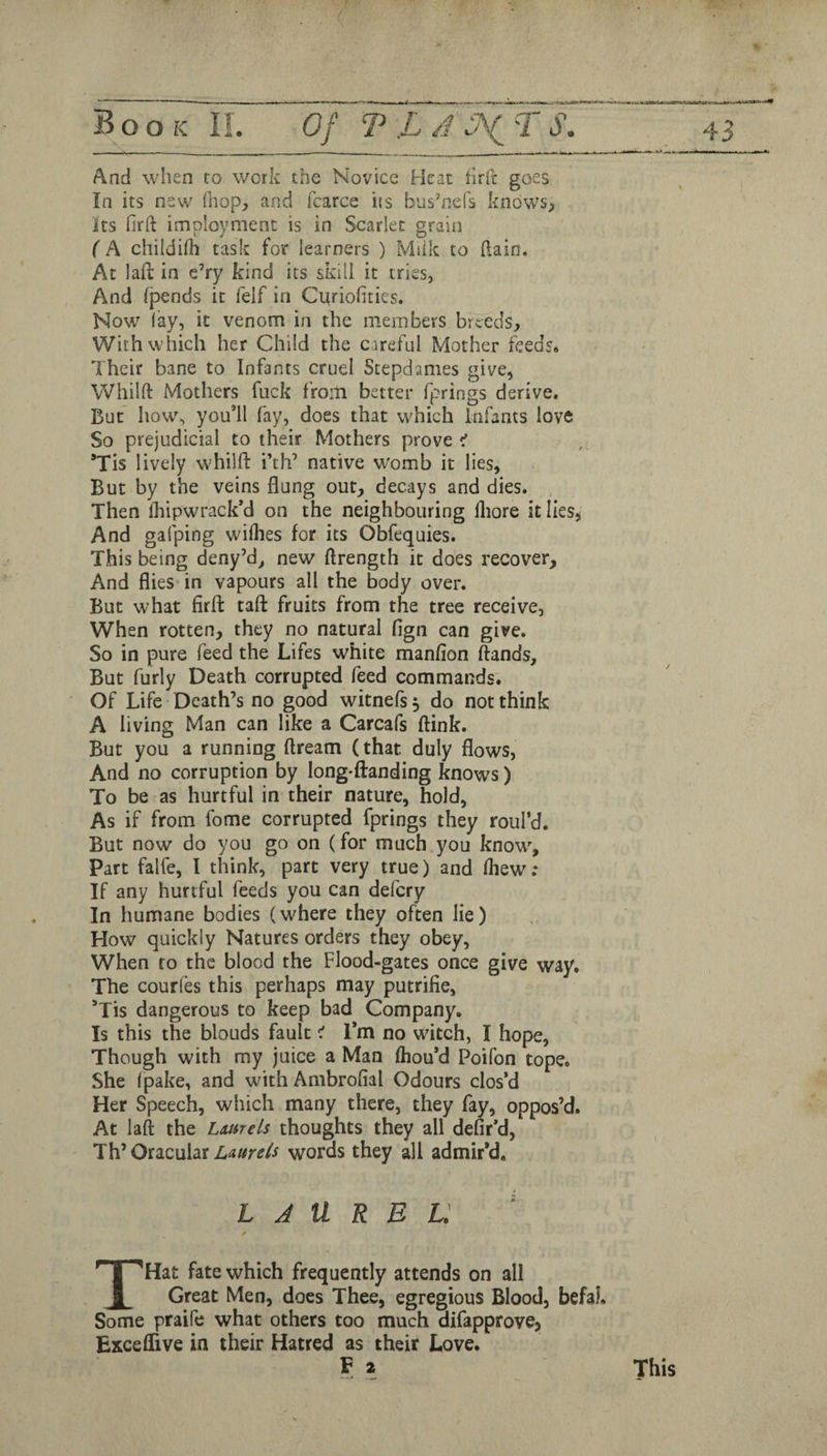 ■ « ■ - ■ _ ——- --- ■ — And when to work the Novice Heat iirft goes In its new (hop, and fcarce its bushiefs knows, its firft imployment is in Scarlet grain (A chiididi task for learners ) Miik to [lain. At laft in e’ry kind its skill it tries, And (pends it felf in Citriohties. Now lay, it venom in the members breeds. With which her Child the careful Mother feeds* Their bane to Infants cruel Stepdames give, Whilft Mothers fuck from better fprings derive. But how, you’ll fay, does that which Infants love So prejudicial to their Mothers prove *Tis lively w'hilfi: i’th’ native womb it lies, But by the veins flung out, decays and dies. Then fliipwrack’d on the neighbouring lliore it lies, And gafping wiihes for its Obfequies. This being deny’d, new ftrength it does recover. And flies in vapours all the body over. But what firft taft fruits from the tree receive. When rotten, they no natural fign can give. So in pure feed the Lifes white manfion ftands. But furly Death corrupted feed commands; Of Life Death’s no good witnefs 3 do not think A living Man can like a Carcafs ftink. But you a running ftream (that duly flows, And no corruption by long-ftanding knows) To be as hurtful in their nature, hold, As if from fome corrupted fprings they roul’d. But now do you go on (for much you know. Part falfe, I think, part very true) and (hew; If any hurtful feeds you can delcry In humane bodies (where they often lie) How quickly Natures orders they obey, When to the blood the Flood-gates once give way. The courl'es this perhaps may putrifie, ’Tis dangerous to keep bad Company. Is this the blonds fault ^ l*m no witch, I hope, Though with my juice a Man (hou’d Poifon tope. She (pake, and with Ambrofial Odours clos’d Her Speech, which many there, they fay, oppos’d. At lall the Laurels thoughts they all defir’d, OtiQuht Laurels words they all admir’d. LAUREL. THat fate which frequently attends on all Great Men, does Thee, egregious Blood, befal. Some praife what others too much difapprove, Exceflive in their Hatred as their Love. F 2 This