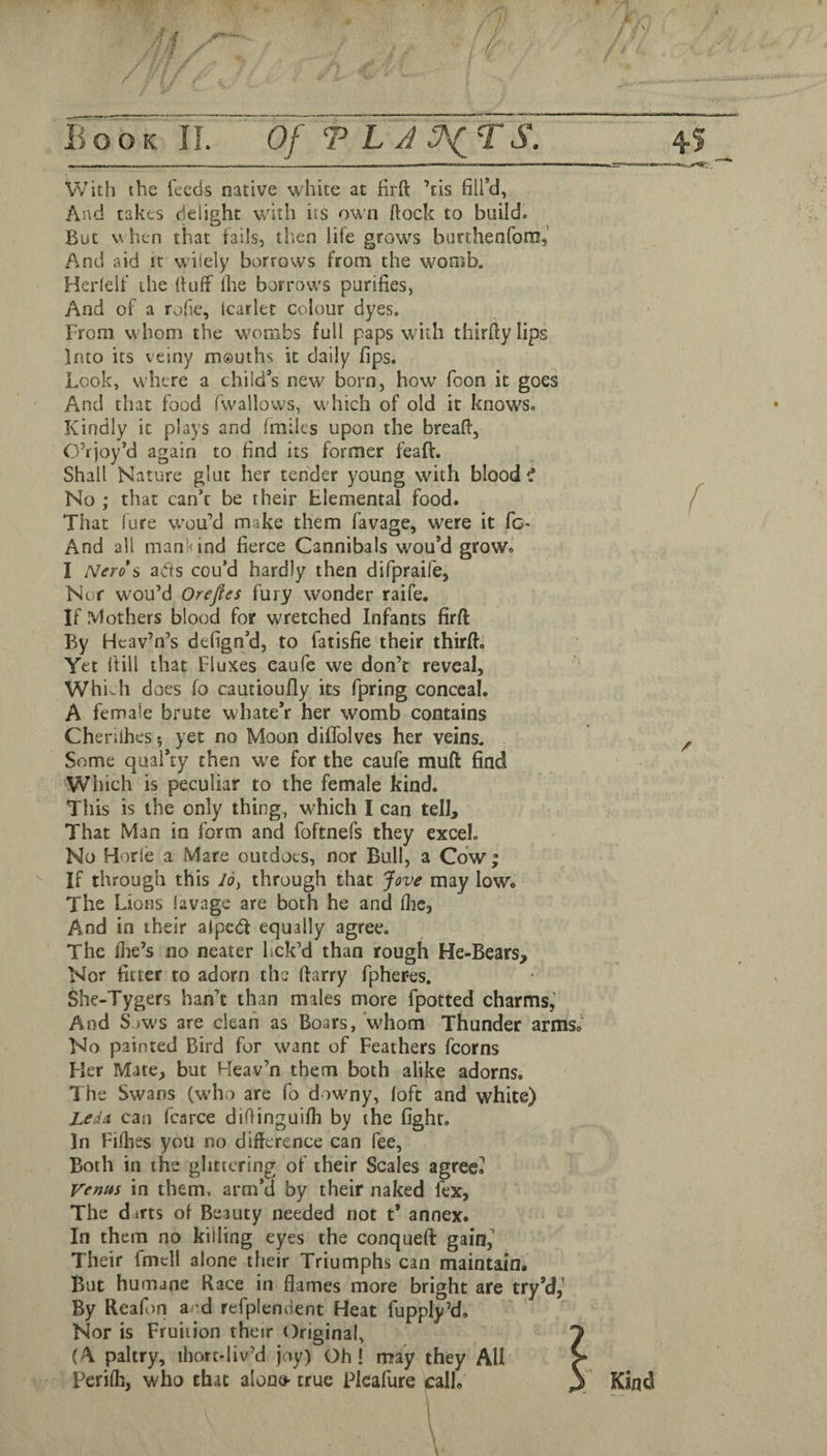 With the feeds native white at firft ’tis fill’d, And takes delight with iis own (lock to build. But v\ hen that fails, then life grows burthenforn. And aid it wilely borrows from the womb. Herlelf the {tuff ihe borrow's purifies, And of a roiie, Icarlet colour dyes. From whom the wombs full paps with thirfty lips Into its veiny mouths it daily fips. Look, where a child’s new born, how foon it goes And that food fwallows, w hich of old it knows. Kindly it plays and (miles upon the breaft, Okjoy’d again to find its former feaft. Shall Nature glut her tender young with blood f No ; that can’t be their Elemental food. That lure w-ou’d make them favage, were it fc- And all mankind fierce Cannibals wou’d grow. I Nero's adts cou’d hardly then difpraife, Nof wou’d Orefies fury wonder raife. If Mothers blood for wretched Infants firft By Heav’n’s defign’d, to fatisfie their thirft. Yet {fill that Fluxes eaufe we don’t reveal, Whivh does fo cautioufly its fpring conceal. A female brute whate’r her womb contains Chenlhes 5 yet no Moon diflblves her veins. Some qual’ty then we for the eaufe muft find Which is peculiar to the female kind. This is the only thing,, which I can telb That Man in form and foftnefs they excel. No Horle a Mare outdoes, nor Bull, a Cow; If through this I6y through that Jove may low. The Lions lavage are both he and {he. And in their alpebf equally agree. The {lie’s no neater lick’d than rough He-Bears, Nor fitter to adorn the ftarry fpher-es. She-Tygers han’t than males more fpotted charms,’ And S.JWS are clean as Boars, whom Thunder arms. No painted Bird for want of Feathers fcorns Fler Mate, but Heav’n them both alike adorns. 1 he Swans (who are fo d iwmy, loft and white) LedA can fcarce diflinguifli by the fight. In Fifties you no difference can fee, Both in the glittering of their Scales agreed Venm in them, arm’d by their naked fex, The difts of Beauty needed not t* annex. In them no killing eyes the conqueft gain,' Their fmcll alone their Triumphs can maintain. But humane Kace in flames more bright are try’d,’ By Reafon a d refplendent Heat fupply’d. Nor is Fruition their Original, ^ (A paltry, ihort-liv’d joy) Oh! may they All f Perifli, who that alono' true Plcafure call. \ Kind