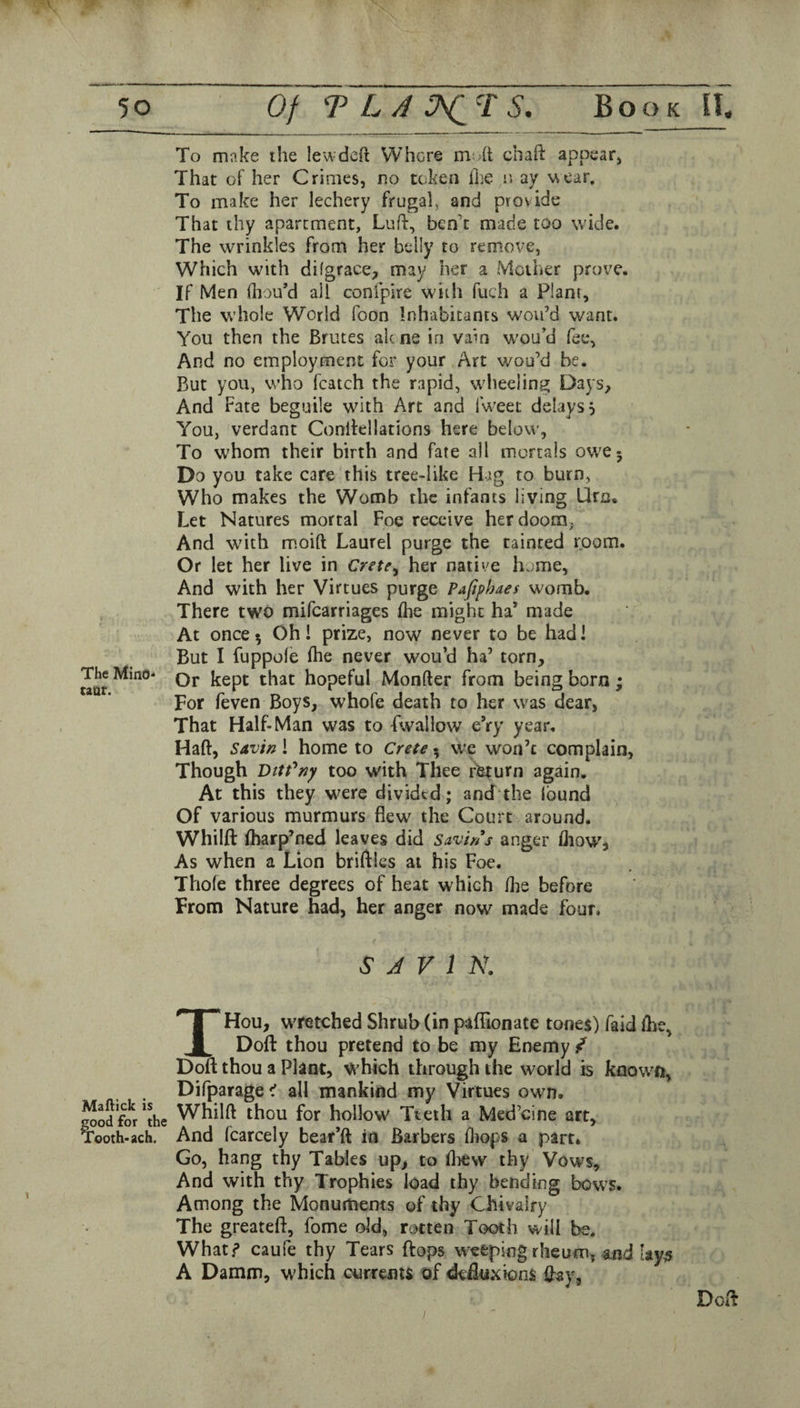 To make the lewdcft Where mod cliaft appearj That of her Crimes, no token Ike n ay wear. To make her lechery frugal, and provide That thy apartment. Luff, ben'e made too wide. The wrinkles from her belly to remove, Which with difgrace, may her a Mother prove. If Men fliou’d all confpire with fuch a Plant, The whole World foon Inhabitants wou’d want. You then the Brutes alc ne in vain wou’d fee, And no employment for your Art woo’d be. But you, who fcatch the rapid, wdieeling Days, And Fate beguile with Art and fw'eet delays 5 You, verdant Conlfellations here below. To whom their birth and fate all mortals owe- Do you take care this tree-like Hag to burn, Who makes the Womb the infants living Urn. Let Natures mortal Foe receive her doom, And w'ith m.oift Laurel purge the tainted room. Or let her live in Crete^ her native home, And with her Virtues purge Pafiphaes womb. There two mifearriages flie might ha’ made At once 5 Oh! prize, now never to be had! But I fuppole (he never wou’d ha’ torn. The Mmo- qj, hopeful Monfter from being born; For feven Boys, whofe death to her was dear, That Half-Man was to fwallow eVy year. Haft, Savin i home to Crete ^ we won’t complain, Though Dttt'^ny too with Thee return again. At this they were divided; and the Ibund Of various murmurs flew the Court around. Whilft (harp’ned leaves did Savins anger (Jiow, As when a Lion brhflcs at his Foe. Thole three degrees of heat which Ihe before From Nature had, her anger now made four. S J V 1 N. Mallick is jood for the good rc Tooth- ach. THou, wretched Shrub (in paftionate tones) faid (he, Doft thou pretend to be my Enemy / Do(t thou a Plant, which through the world is known, Difparage^ all mankind my Virtues own. Whilft thou for hollow Tteth a Med’cine art. And fcarcely bear’d in Barbers (liops a part* Go, hang thy Tables up, to (liew thy Vows, And with thy Trophies load thy bending bows. Among the Monuments of thy Chivalry The greateft, fome old, rotten Tooth will be. What? caufe thy Tears ftops weeping rheum, and tay,5 A Damm, which currenis of deftuxions day,