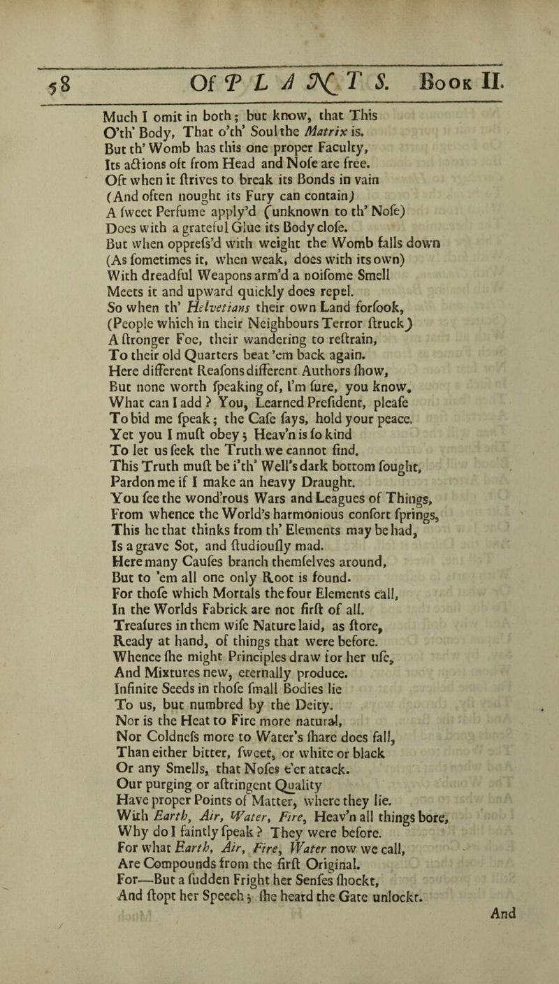 Much I omit in both; but know, that This O’th’ Body, That o’ch’ Soul the Matrix is. But th’ Womb has this one proper Faculty, Its aftions oft from Head and Nofe are free. Oft when it ftrives to break its Bonds in vain (And often nought its Fury can contain^ A fwecc Perfume apply’d f unknown to th’ Nofe) Does with a grateful Glue its Body clofe. But when opprefs’d with weight the Womb falls down (As fometimes it, when weak, does wMth its own) With dreadful Weapons arm’d a noifome Smell Meets it and upward quickly does repel. So when th’ Helvetians their own Land forfook, (People which in their Neighbours Terror flruck^ Aftronger Foe, their wandering to reftrain. To their old Quarters beat ’em back again. Here different Reafons different Authors fliow. But none worth fpeaking of, I’m fure, you know. What can I add? You, Learned Prefident, pleafe To bid me fpeak; the Cafe fays, hold your peace. Yet you I muft obey, Heav’n is fo kind To let usfeek the Truth we cannot find. This Truth mufl be i’th’ Well’s dark bottom fought. Pardon me if I make an heavy Draught. You fee the wond’rous Wars and Leagues of Things, From whence the World’s harmonious confort fprings. This he that thinks from th* Elements may be had. Is a grave Sot, and fiudioufly mad. Here many Caufes branch themfelves around. But to ’em all one only Hoot is found. For thofe which Mortals the four Elements call. In the Worlds Fabrick are not firft of all. Treafures in them wife Nature laid, as (tore, Ready at hand, of things that were before. Whence fhe might Principles draw tor her ufe. And Mixtures new, eternally produce. Infinite Seeds in thofe fmall Bodies lie To us, but numbred by the Deity. Nor is the Heat to Fire more natural. Nor Coldnefs more to Water’s (hare does fall, Than either bitter, fweet, or white or black Or any Smells, that Nofes e’er attack. Our purging or aftringent Quality Have proper Points of Matter, where they lie. Wixh Earth, Air, Water, Fire, Heav’n all things bore. Why do I faintly fpeak ? They were before. For what Earth, Air, Fire, Water now we call. Are Compounds from the firft Original. For—But a hidden Fright her Senfes fliockt. And ftopt her Speech, (he heard the Gate unlockr. /